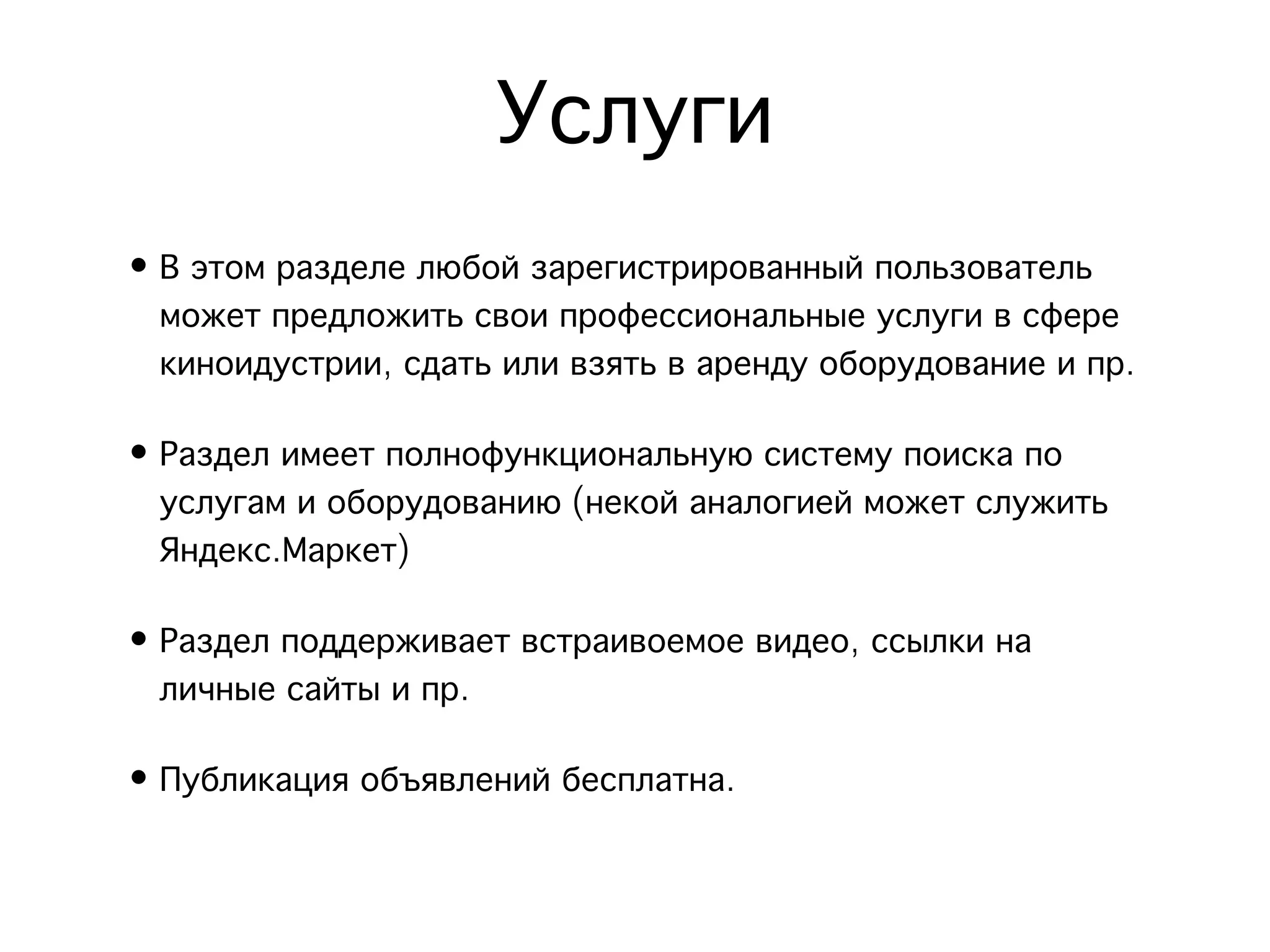 Услуги
• В этом разделе любой зарегистрированный пользователь
  может предложить свои профессиональные услуги в сфере
  киноидустрии, сдать или взять в аренду оборудование и пр.

• Раздел имеет полнофункциональную систему поиска по
  услугам и оборудованию (некой аналогией может служить
  Яндекс.Маркет)

• Раздел поддерживает встраивоемое видео, ссылки на
  личные сайты и пр. 

• Публикация объявлений бесплатна.
 