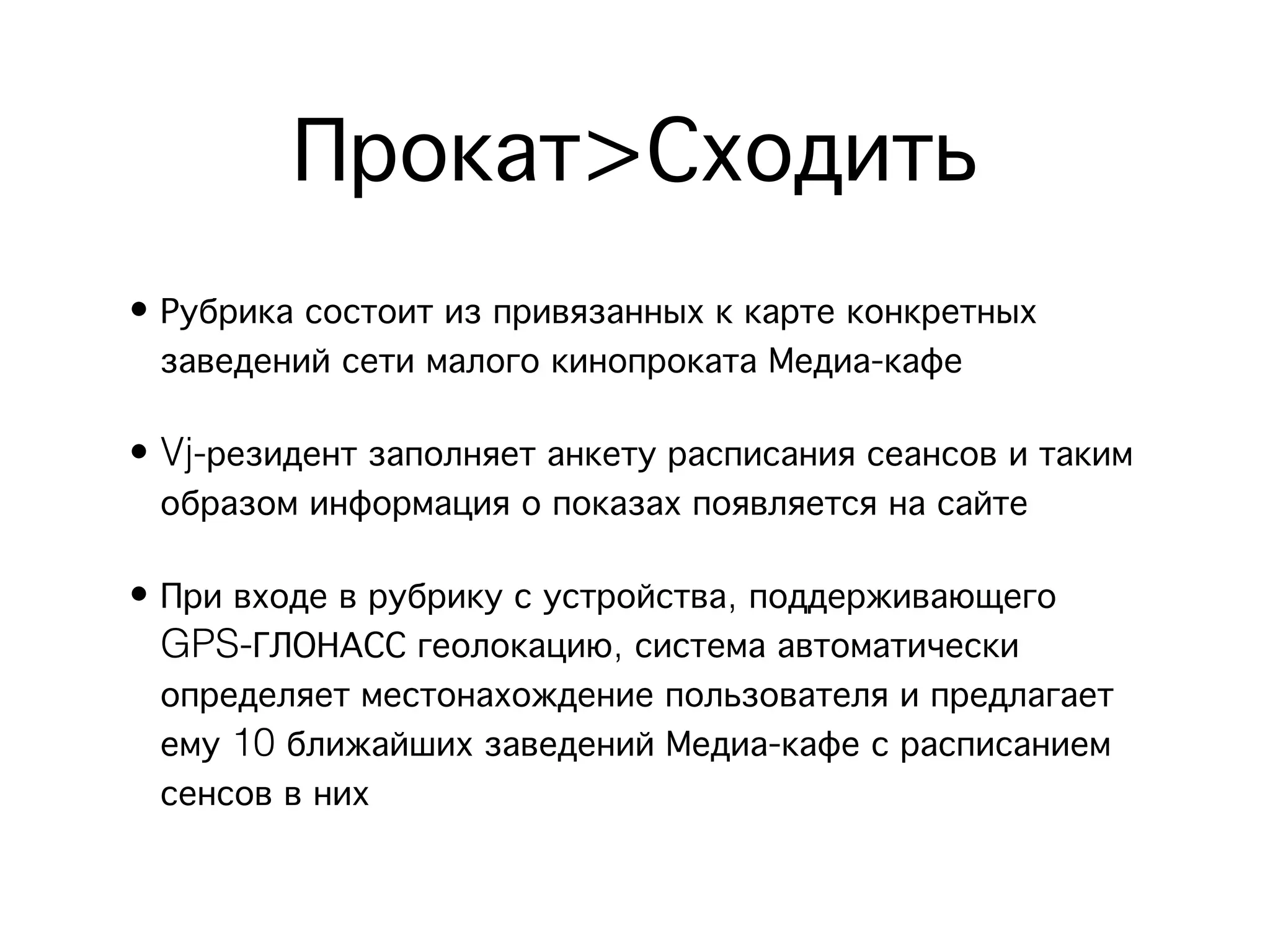 Прокат>Сходить
• Рубрика состоит из привязанных к карте конкретных
  заведений сети малого кинопроката Медиа-кафе

• Vj-резидент заполняет анкету расписания сеансов и таким
  образом информация о показах появляется на сайте

• При входе в рубрику с устройства, поддерживающего
  GPS-ГЛОНАСС геолокацию, система автоматически
  определяет местонахождение пользователя и предлагает
  ему 10 ближайших заведений Медиа-кафе с расписанием
  сенсов в них
 