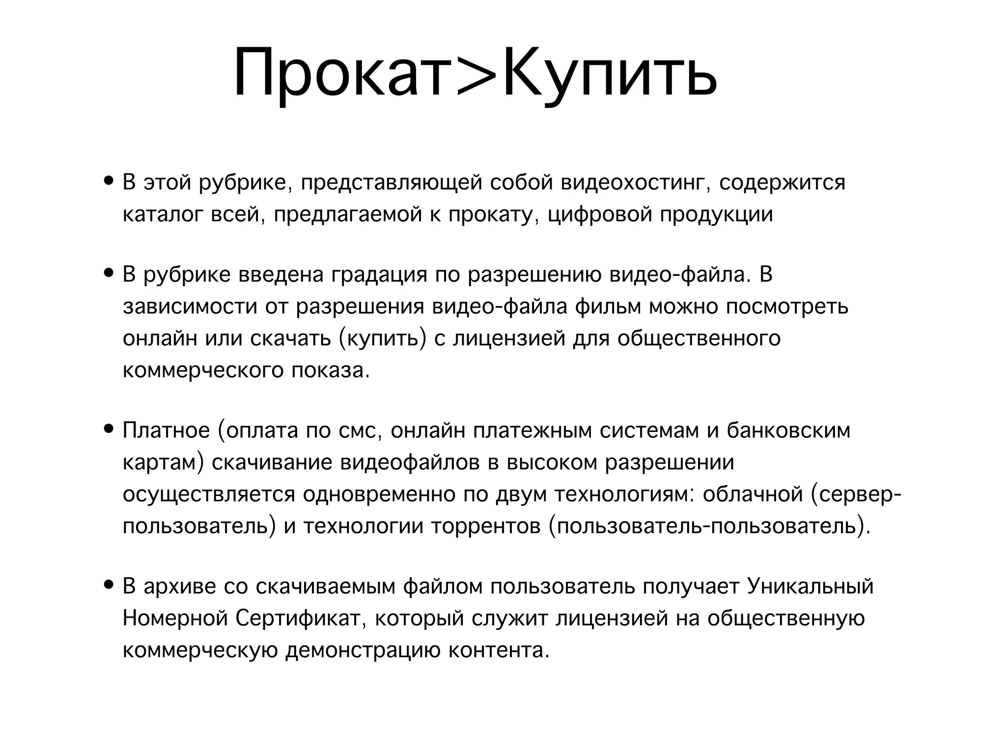 Прокат>Купить
• В этой рубрике, представляющей собой видеохостинг, содержится
  каталог всей, предлагаемой к прокату, цифровой продукции

• В рубрике введена градация по разрешению видео-файла. В
  зависимости от разрешения видео-файла фильм можно посмотреть
  онлайн или скачать (купить) с лицензией для общественного
  коммерческого показа. 

• Платное (оплата по смс, онлайн платежным системам и банковским
  картам) скачивание видеофайлов в высоком разрешении
  осуществляется одновременно по двум технологиям: облачной (сервер-
  пользователь) и технологии торрентов (пользователь-пользователь). 

• В архиве со скачиваемым файлом пользователь получает Уникальный
  Номерной Сертификат, который служит лицензией на общественную
  коммерческую демонстрацию контента.
 