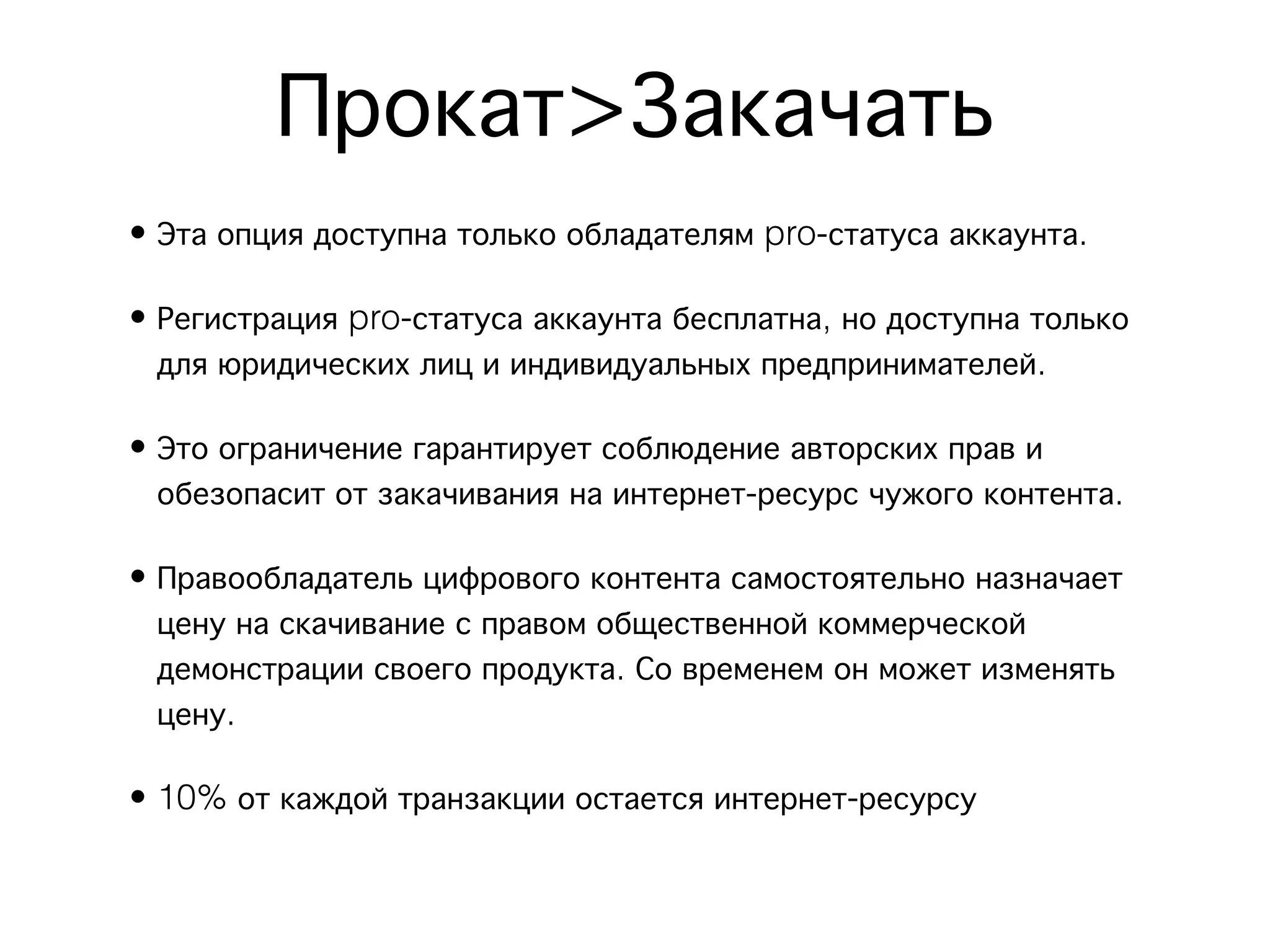 Прокат>Закачать
• Эта опция доступна только обладателям pro-статуса аккаунта.

• Регистрация pro-статуса аккаунта бесплатна, но доступна только
  для юридических лиц и индивидуальных предпринимателей.

• Это ограничение гарантирует соблюдение авторских прав и
  обезопасит от закачивания на интернет-ресурс чужого контента.

• Правообладатель цифрового контента самостоятельно назначает
  цену на скачивание с правом общественной коммерческой
  демонстрации своего продукта. Со временем он может изменять
  цену.

• 10% от каждой транзакции остается интернет-ресурсу
 