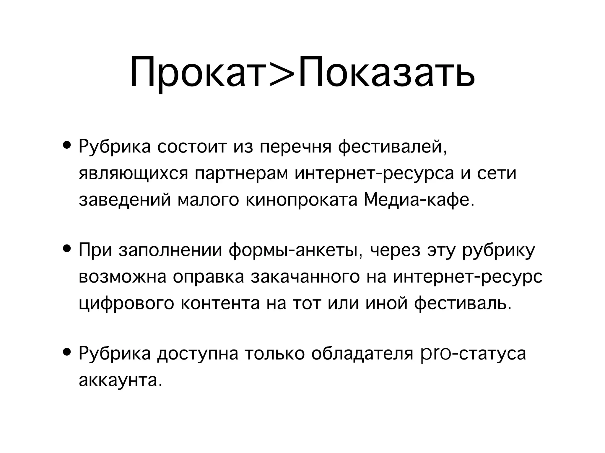 Прокат>Показать
• Рубрика состоит из перечня фестивалей,
  являющихся партнерам интернет-ресурса и сети
  заведений малого кинопроката Медиа-кафе.

• При заполнении формы-анкеты, через эту рубрику
  возможна оправка закачанного на интернет-ресурс
  цифрового контента на тот или иной фестиваль.

• Рубрика доступна только обладателя pro-статуса
  аккаунта.
 