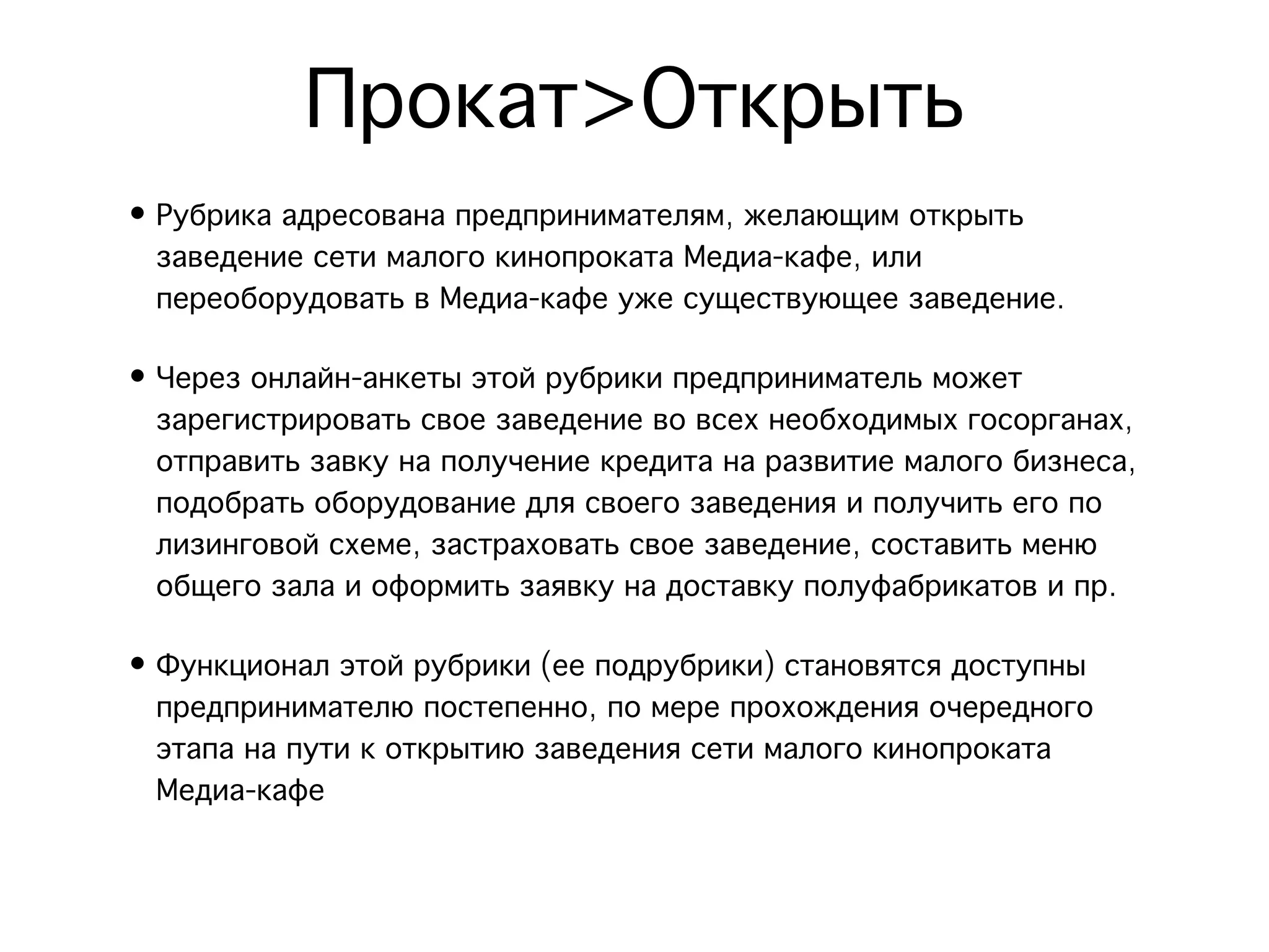 Прокат>Открыть
• Рубрика адресована предпринимателям, желающим открыть
  заведение сети малого кинопроката Медиа-кафе, или
  переоборудовать в Медиа-кафе уже существующее заведение.

• Через онлайн-анкеты этой рубрики предприниматель может
  зарегистрировать свое заведение во всех необходимых госорганах,
  отправить завку на получение кредита на развитие малого бизнеса,
  подобрать оборудование для своего заведения и получить его по
  лизинговой схеме, застраховать свое заведение, составить меню
  общего зала и оформить заявку на доставку полуфабрикатов и пр.

• Функционал этой рубрики (ее подрубрики) становятся доступны
  предпринимателю постепенно, по мере прохождения очередного
  этапа на пути к открытию заведения сети малого кинопроката
  Медиа-кафе
 