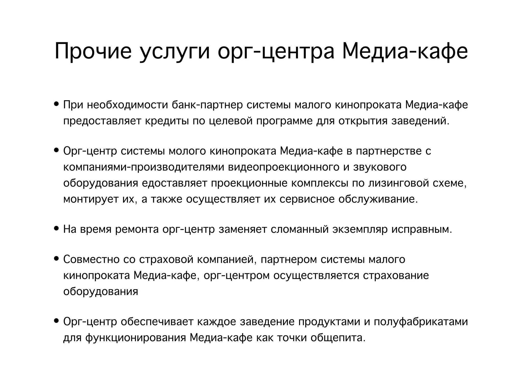 Прочие услуги орг-центра Медиа-кафе
• При необходимости банк-партнер системы малого кинопроката Медиа-кафе
  предоставляет кредиты по целевой программе для открытия заведений.

• Орг-центр системы молого кинопроката Медиа-кафе в партнерстве с
  компаниями-производителями видеопроекционного и звукового
  оборудования едоставляет проекционные комплексы по лизинговой схеме,
  монтирует их, а также осуществляет их сервисное обслуживание.

• На время ремонта орг-центр заменяет сломанный экземпляр исправным. 

• Совместно со страховой компанией, партнером системы малого
  кинопроката Медиа-кафе, орг-центром осуществляется страхование
  оборудования

• Орг-центр обеспечивает каждое заведение продуктами и полуфабрикатами
  для функционирования Медиа-кафе как точки общепита.
 