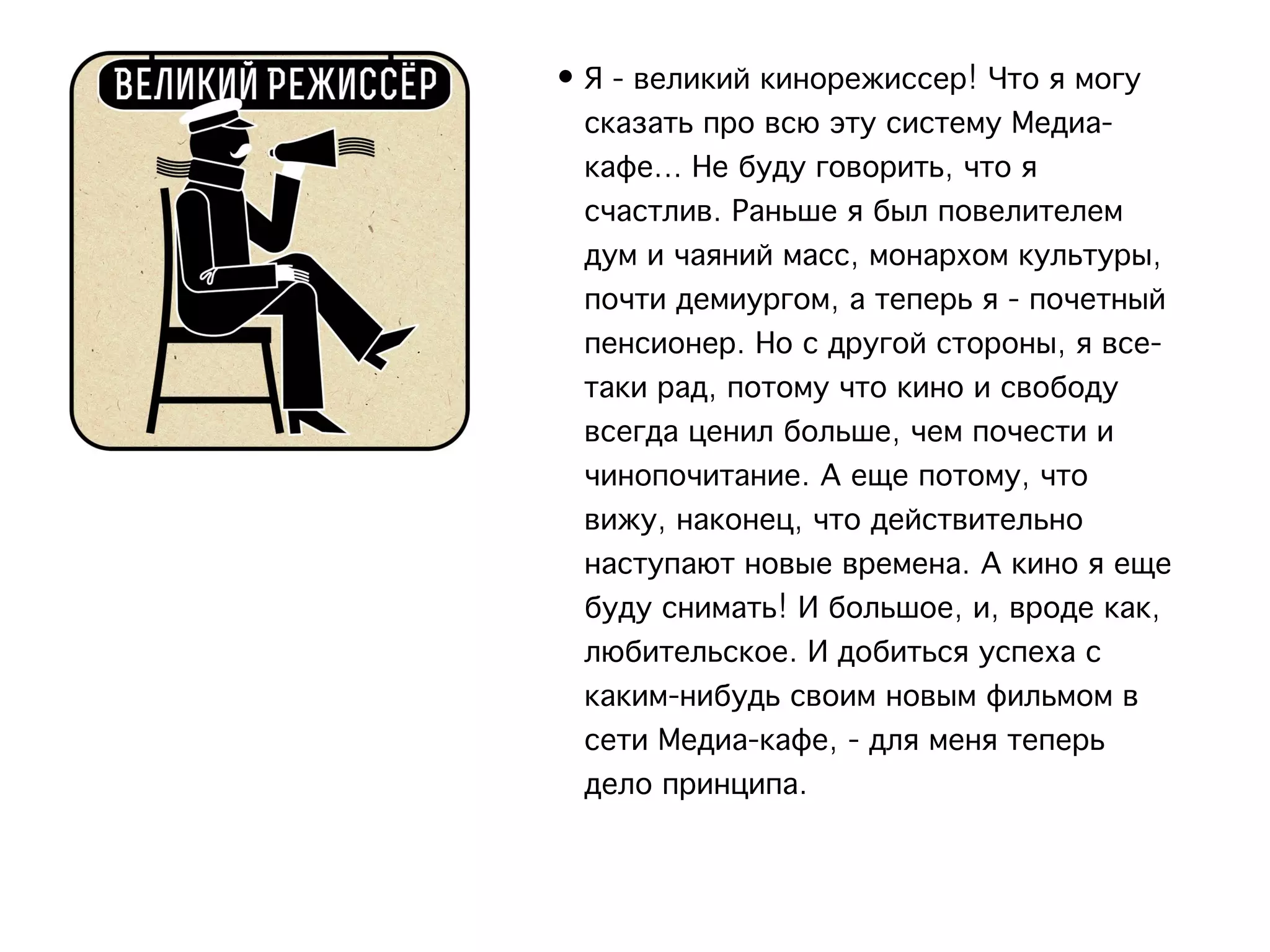• Я - великий кинорежиссер! Что я могу
  сказать про всю эту систему Медиа-
  кафе... Не буду говорить, что я
  счастлив. Раньше я был повелителем
  дум и чаяний масс, монархом культуры,
  почти демиургом, а теперь я - почетный
  пенсионер. Но с другой стороны, я все-
  таки рад, потому что кино и свободу
  всегда ценил больше, чем почести и
  чинопочитание. А еще потому, что
  вижу, наконец, что действительно
  наступают новые времена. А кино я еще
  буду снимать! И большое, и, вроде как,
  любительское. И добиться успеха с
  каким-нибудь своим новым фильмом в
  сети Медиа-кафе, - для меня теперь
  дело принципа.
 