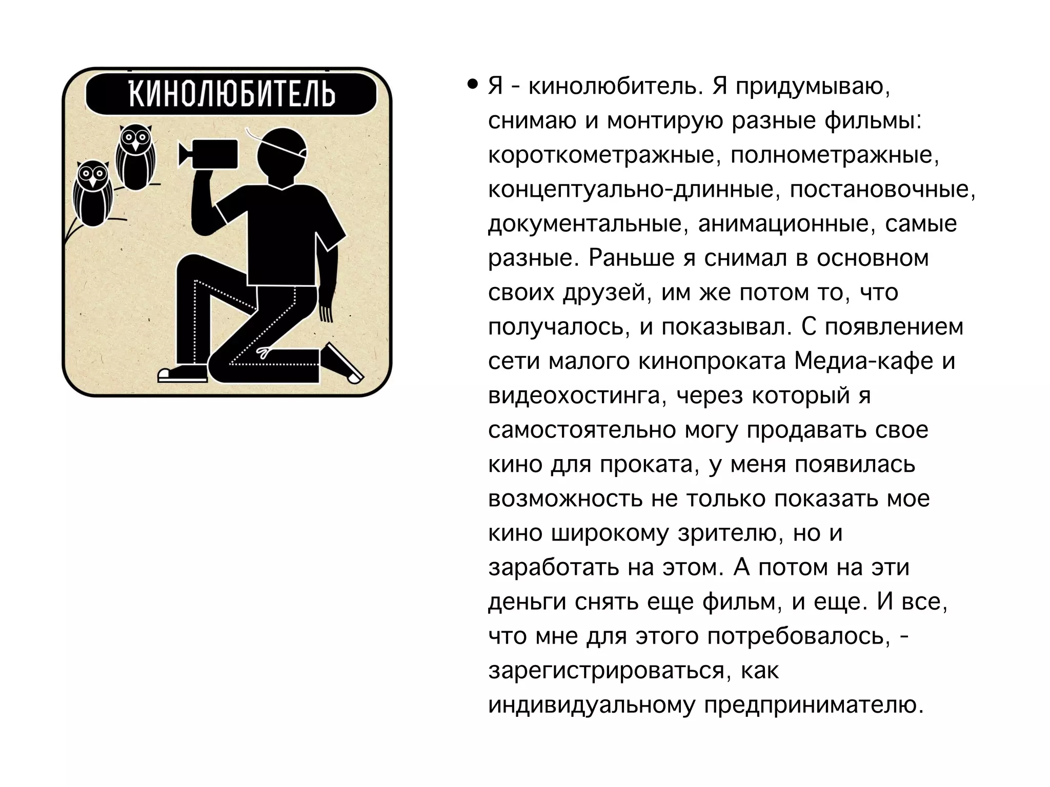 • Я - кинолюбитель. Я придумываю,
  снимаю и монтирую разные фильмы:
  короткометражные, полнометражные,
  концептуально-длинные, постановочные,
  документальные, анимационные, самые
  разные. Раньше я снимал в основном
  своих друзей, им же потом то, что
  получалось, и показывал. С появлением
  сети малого кинопроката Медиа-кафе и
  видеохостинга, через который я
  самостоятельно могу продавать свое
  кино для проката, у меня появилась
  возможность не только показать мое
  кино широкому зрителю, но и
  заработать на этом. А потом на эти
  деньги снять еще фильм, и еще. И все,
  что мне для этого потребовалось, -
  зарегистрироваться, как
  индивидуальному предпринимателю.
 