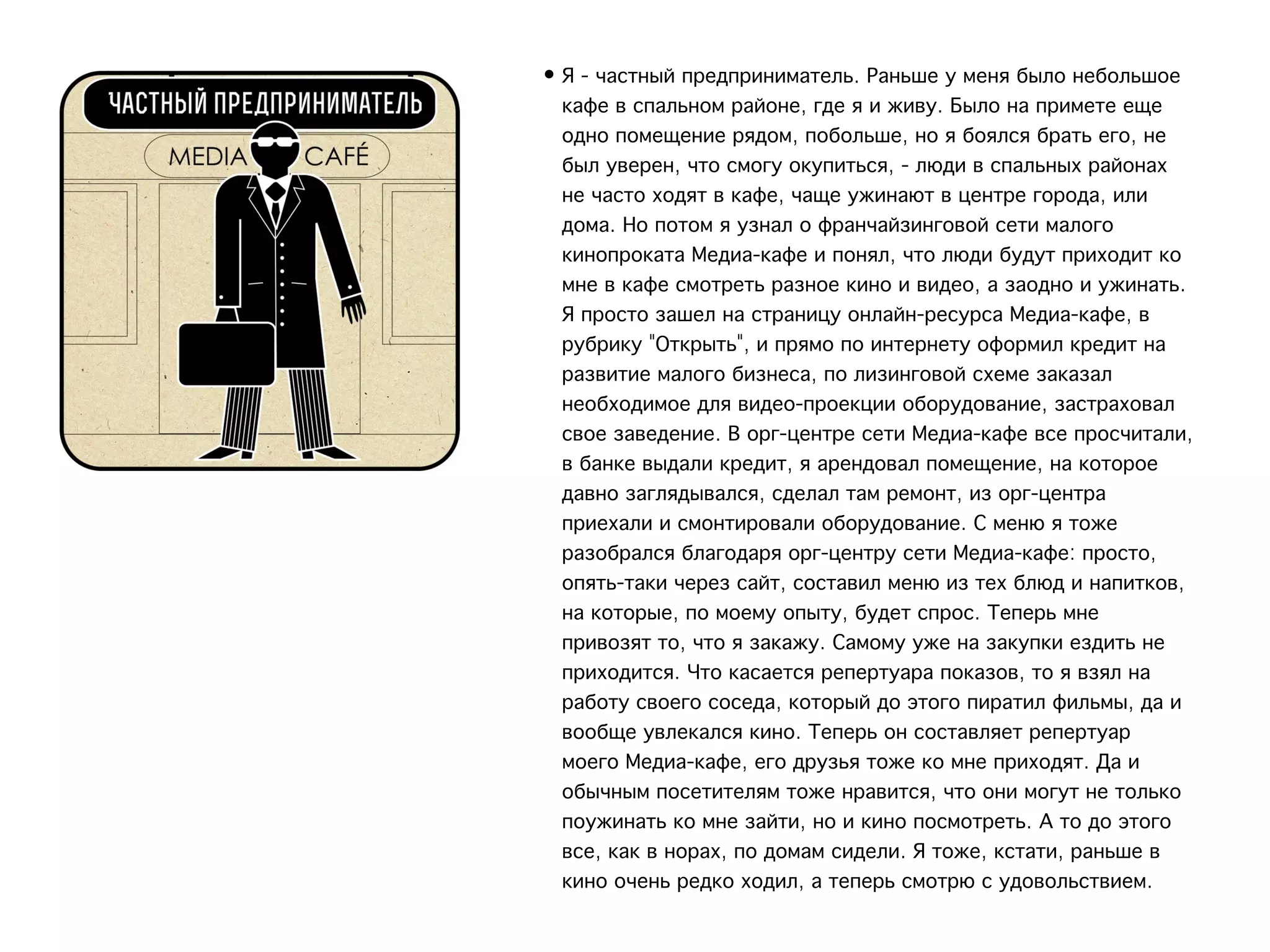 • Я - частный предприниматель. Раньше у меня было небольшое
  кафе в спальном районе, где я и живу. Было на примете еще
  одно помещение рядом, побольше, но я боялся брать его, не
  был уверен, что смогу окупиться, - люди в спальных районах
  не часто ходят в кафе, чаще ужинают в центре города, или
  дома. Но потом я узнал о франчайзинговой сети малого
  кинопроката Медиа-кафе и понял, что люди будут приходит ко
  мне в кафе смотреть разное кино и видео, а заодно и ужинать.
  Я просто зашел на страницу онлайн-ресурса Медиа-кафе, в
  рубрику "Открыть", и прямо по интернету оформил кредит на
  развитие малого бизнеса, по лизинговой схеме заказал
  необходимое для видео-проекции оборудование, застраховал
  свое заведение. В орг-центре сети Медиа-кафе все просчитали,
  в банке выдали кредит, я арендовал помещение, на которое
  давно заглядывался, сделал там ремонт, из орг-центра
  приехали и смонтировали оборудование. С меню я тоже
  разобрался благодаря орг-центру сети Медиа-кафе: просто,
  опять-таки через сайт, составил меню из тех блюд и напитков,
  на которые, по моему опыту, будет спрос. Теперь мне
  привозят то, что я закажу. Самому уже на закупки ездить не
  приходится. Что касается репертуара показов, то я взял на
  работу своего соседа, который до этого пиратил фильмы, да и
  вообще увлекался кино. Теперь он составляет репертуар
  моего Медиа-кафе, его друзья тоже ко мне приходят. Да и
  обычным посетителям тоже нравится, что они могут не только
  поужинать ко мне зайти, но и кино посмотреть. А то до этого
  все, как в норах, по домам сидели. Я тоже, кстати, раньше в
  кино очень редко ходил, а теперь смотрю с удовольствием.
 