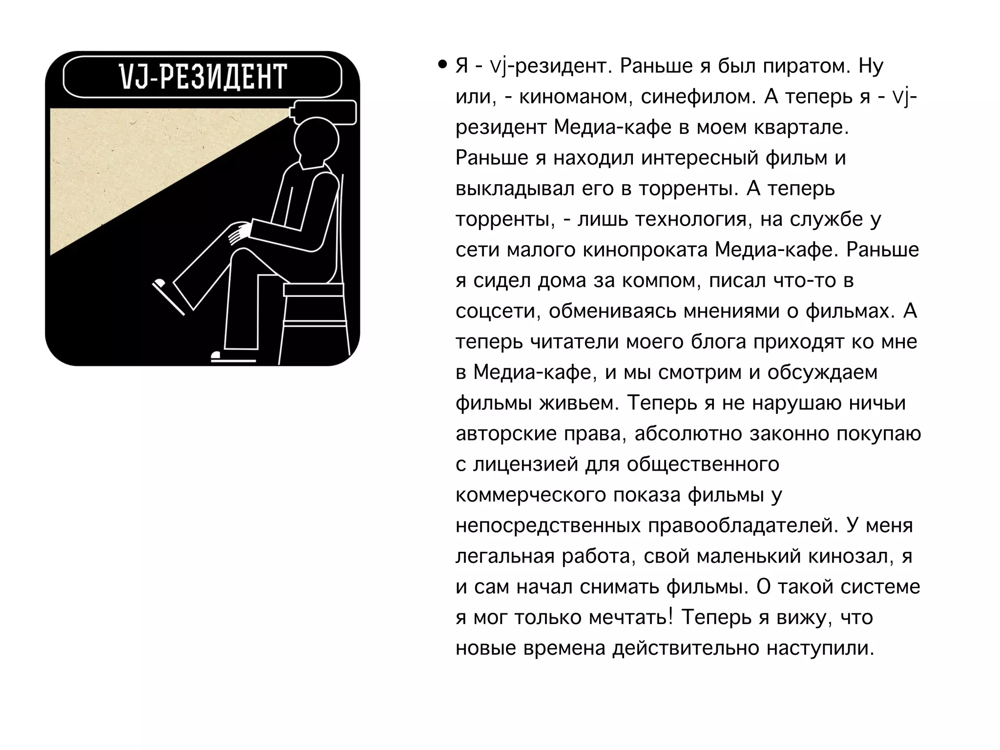 • Я - vj-резидент. Раньше я был пиратом. Ну
  или, - киноманом, синефилом. А теперь я - vj-
  резидент Медиа-кафе в моем квартале.
  Раньше я находил интересный фильм и
  выкладывал его в торренты. А теперь
  торренты, - лишь технология, на службе у
  сети малого кинопроката Медиа-кафе. Раньше
  я сидел дома за компом, писал что-то в
  соцсети, обмениваясь мнениями о фильмах. А
  теперь читатели моего блога приходят ко мне
  в Медиа-кафе, и мы смотрим и обсуждаем
  фильмы живьем. Теперь я не нарушаю ничьи
  авторские права, абсолютно законно покупаю
  с лицензией для общественного
  коммерческого показа фильмы у
  непосредственных правообладателей. У меня
  легальная работа, свой маленький кинозал, я
  и сам начал снимать фильмы. О такой системе
  я мог только мечтать! Теперь я вижу, что
  новые времена действительно наступили.
 