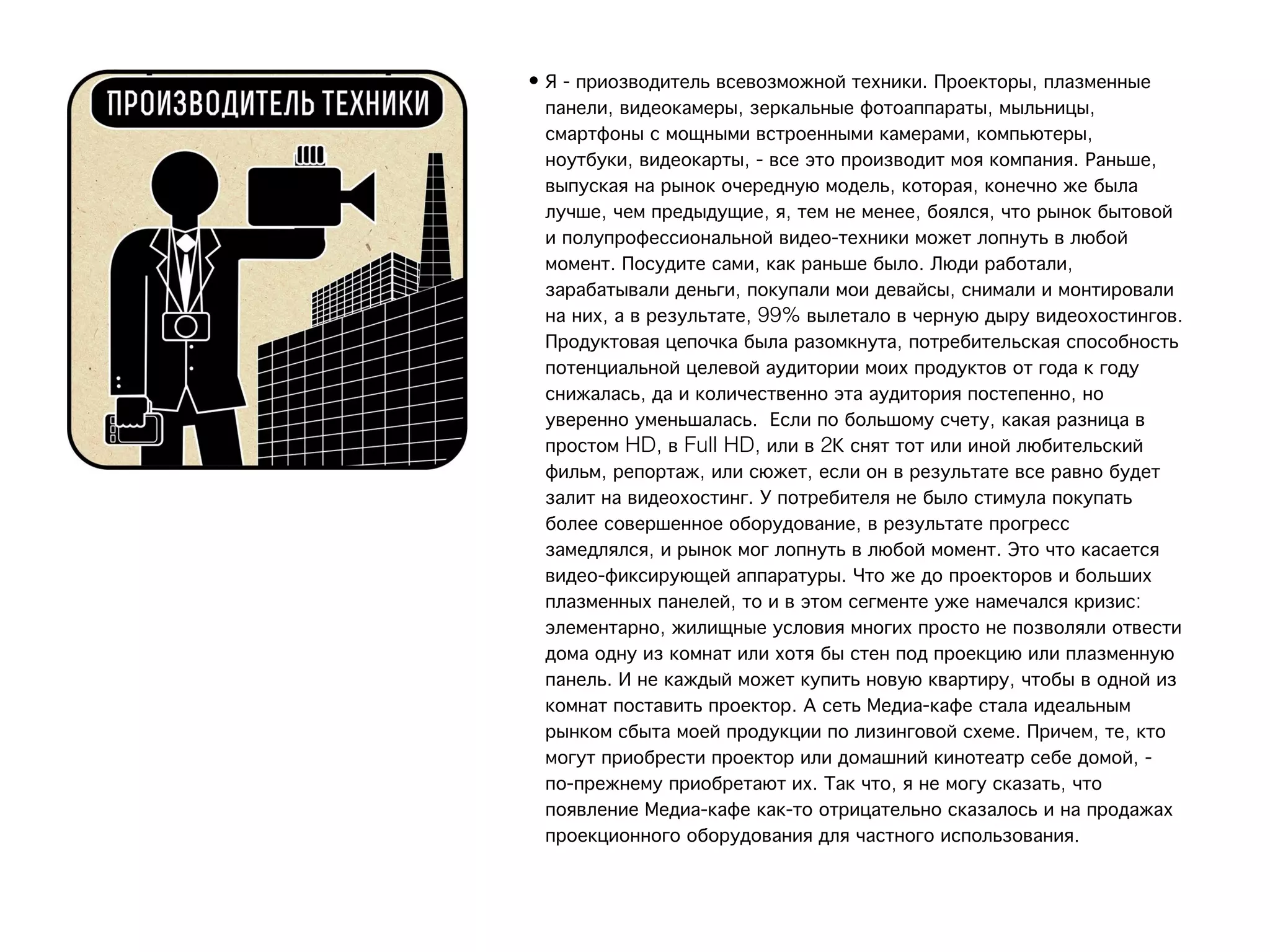 • Я - приозводитель всевозможной техники. Проекторы, плазменные
  панели, видеокамеры, зеркальные фотоаппараты, мыльницы,
  смартфоны с мощными встроенными камерами, компьютеры,
  ноутбуки, видеокарты, - все это производит моя компания. Раньше,
  выпуская на рынок очередную модель, которая, конечно же была
  лучше, чем предыдущие, я, тем не менее, боялся, что рынок бытовой
  и полупрофессиональной видео-техники может лопнуть в любой
  момент. Посудите сами, как раньше было. Люди работали,
  зарабатывали деньги, покупали мои девайсы, снимали и монтировали
  на них, а в результате, 99% вылетало в черную дыру видеохостингов.
  Продуктовая цепочка была разомкнута, потребительская способность
  потенциальной целевой аудитории моих продуктов от года к году
  снижалась, да и количественно эта аудитория постепенно, но
  уверенно уменьшалась.  Если по большому счету, какая разница в
  простом HD, в Full HD, или в 2К снят тот или иной любительский
  фильм, репортаж, или сюжет, если он в результате все равно будет
  залит на видеохостинг. У потребителя не было стимула покупать
  более совершенное оборудование, в результате прогресс
  замедлялся, и рынок мог лопнуть в любой момент. Это что касается
  видео-фиксирующей аппаратуры. Что же до проекторов и больших
  плазменных панелей, то и в этом сегменте уже намечался кризис:
  элементарно, жилищные условия многих просто не позволяли отвести
  дома одну из комнат или хотя бы стен под проекцию или плазменную
  панель. И не каждый может купить новую квартиру, чтобы в одной из
  комнат поставить проектор. А сеть Медиа-кафе стала идеальным
  рынком сбыта моей продукции по лизинговой схеме. Причем, те, кто
  могут приобрести проектор или домашний кинотеатр себе домой, -
  по-прежнему приобретают их. Так что, я не могу сказать, что
  появление Медиа-кафе как-то отрицательно сказалось и на продажах
  проекционного оборудования для частного использования.
 