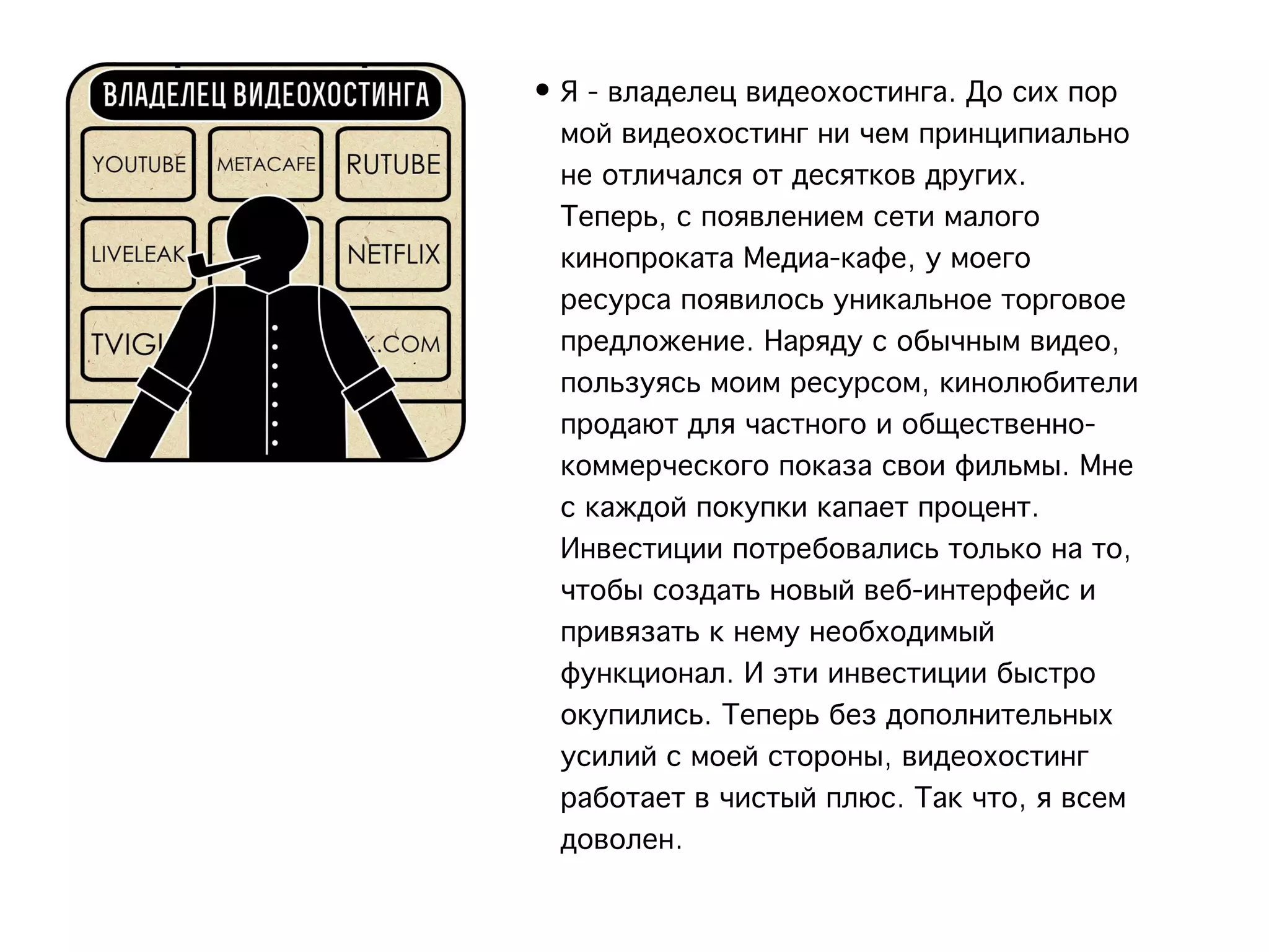 • Я - владелец видеохостинга. До сих пор
  мой видеохостинг ни чем принципиально
  не отличался от десятков других.
  Теперь, с появлением сети малого
  кинопроката Медиа-кафе, у моего
  ресурса появилось уникальное торговое
  предложение. Наряду с обычным видео,
  пользуясь моим ресурсом, кинолюбители
  продают для частного и общественно-
  коммерческого показа свои фильмы. Мне
  с каждой покупки капает процент.
  Инвестиции потребовались только на то,
  чтобы создать новый веб-интерфейс и
  привязать к нему необходимый
  функционал. И эти инвестиции быстро
  окупились. Теперь без дополнительных
  усилий с моей стороны, видеохостинг
  работает в чистый плюс. Так что, я всем
  доволен.
 
