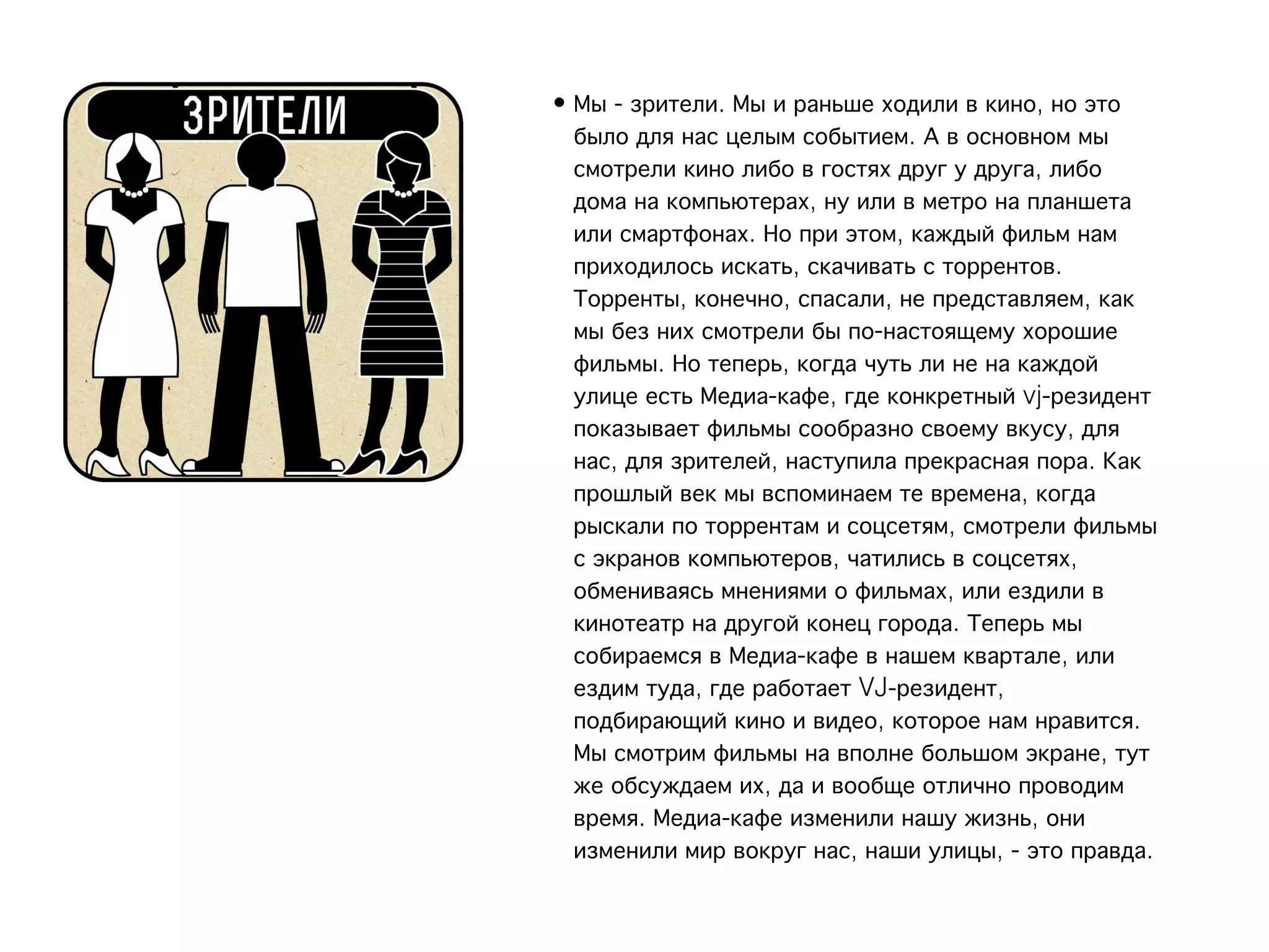 • Мы - зрители. Мы и раньше ходили в кино, но это
  было для нас целым событием. А в основном мы
  смотрели кино либо в гостях друг у друга, либо
  дома на компьютерах, ну или в метро на планшета
  или смартфонах. Но при этом, каждый фильм нам
  приходилось искать, скачивать с торрентов.
  Торренты, конечно, спасали, не представляем, как
  мы без них смотрели бы по-настоящему хорошие
  фильмы. Но теперь, когда чуть ли не на каждой
  улице есть Медиа-кафе, где конкретный vj-резидент
  показывает фильмы сообразно своему вкусу, для
  нас, для зрителей, наступила прекрасная пора. Как
  прошлый век мы вспоминаем те времена, когда
  рыскали по торрентам и соцсетям, смотрели фильмы
  с экранов компьютеров, чатились в соцсетях,
  обмениваясь мнениями о фильмах, или ездили в
  кинотеатр на другой конец города. Теперь мы
  собираемся в Медиа-кафе в нашем квартале, или
  ездим туда, где работает VJ-резидент,
  подбирающий кино и видео, которое нам нравится.
  Мы смотрим фильмы на вполне большом экране, тут
  же обсуждаем их, да и вообще отлично проводим
  время. Медиа-кафе изменили нашу жизнь, они
  изменили мир вокруг нас, наши улицы, - это правда.
 