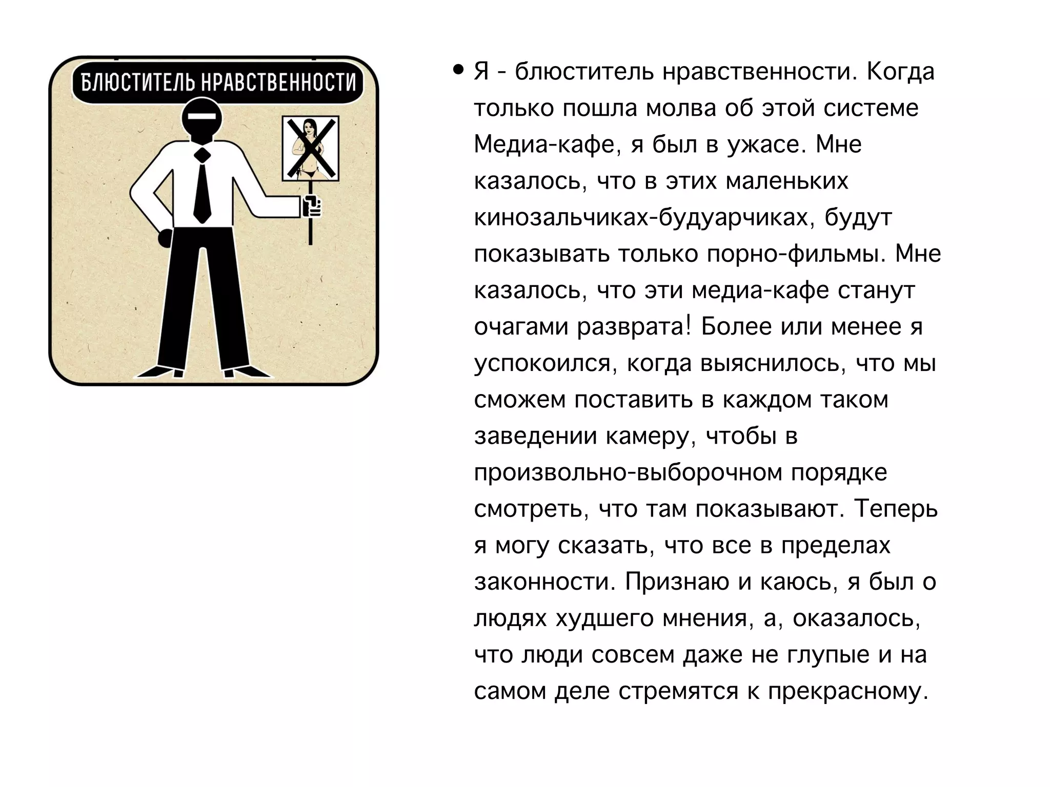 • Я - блюститель нравственности. Когда
  только пошла молва об этой системе
  Медиа-кафе, я был в ужасе. Мне
  казалось, что в этих маленьких
  кинозальчиках-будуарчиках, будут
  показывать только порно-фильмы. Мне
  казалось, что эти медиа-кафе станут
  очагами разврата! Более или менее я
  успокоился, когда выяснилось, что мы
  сможем поставить в каждом таком
  заведении камеру, чтобы в
  произвольно-выборочном порядке
  смотреть, что там показывают. Теперь
  я могу сказать, что все в пределах
  законности. Признаю и каюсь, я был о
  людях худшего мнения, а, оказалось,
  что люди совсем даже не глупые и на
  самом деле стремятся к прекрасному.
 