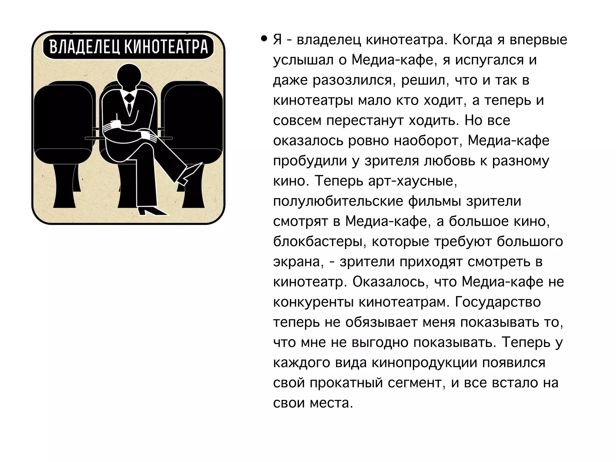 • Я - владелец кинотеатра. Когда я впервые
  услышал о Медиа-кафе, я испугался и
  даже разозлился, решил, что и так в
  кинотеатры мало кто ходит, а теперь и
  совсем перестанут ходить. Но все
  оказалось ровно наоборот, Медиа-кафе
  пробудили у зрителя любовь к разному
  кино. Теперь арт-хаусные,
  полулюбительские фильмы зрители
  смотрят в Медиа-кафе, а большое кино,
  блокбастеры, которые требуют большого
  экрана, - зрители приходят смотреть в
  кинотеатр. Оказалось, что Медиа-кафе не
  конкуренты кинотеатрам. Государство
  теперь не обязывает меня показывать то,
  что мне не выгодно показывать. Теперь у
  каждого вида кинопродукции появился
  свой прокатный сегмент, и все встало на
  свои места.
 