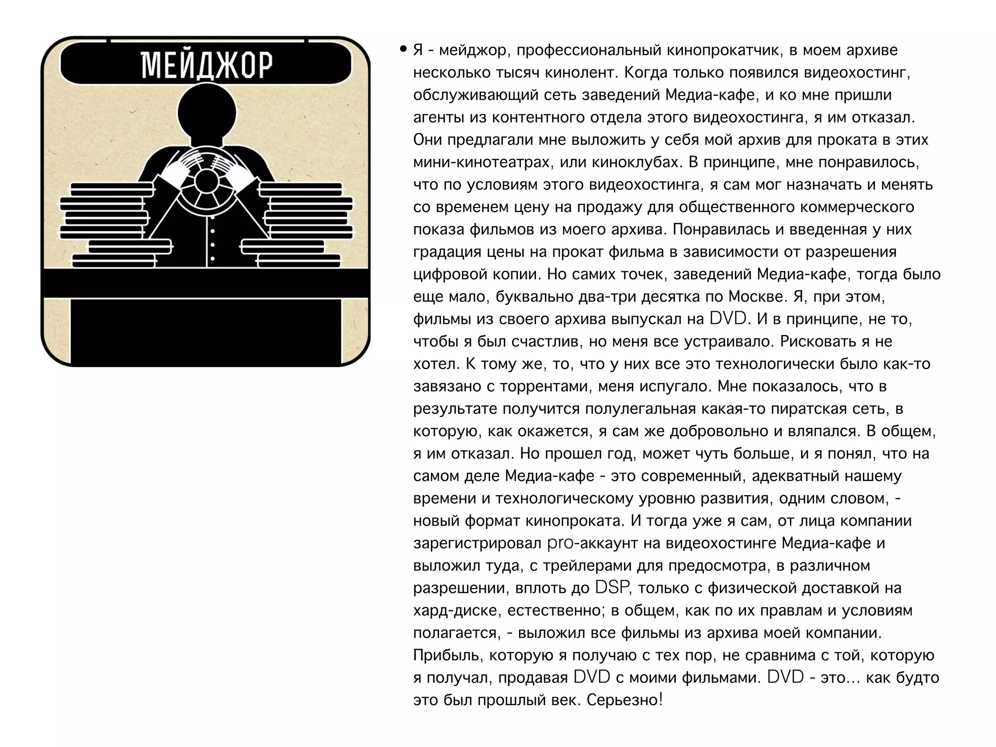 • Я - мейджор, профессиональный кинопрокатчик, в моем архиве
  несколько тысяч кинолент. Когда только появился видеохостинг,
  обслуживающий сеть заведений Медиа-кафе, и ко мне пришли
  агенты из контентного отдела этого видеохостинга, я им отказал.
  Они предлагали мне выложить у себя мой архив для проката в этих
  мини-кинотеатрах, или киноклубах. В принципе, мне понравилось,
  что по условиям этого видеохостинга, я сам мог назначать и менять
  со временем цену на продажу для общественного коммерческого
  показа фильмов из моего архива. Понравилась и введенная у них
  градация цены на прокат фильма в зависимости от разрешения
  цифровой копии. Но самих точек, заведений Медиа-кафе, тогда было
  еще мало, буквально два-три десятка по Москве. Я, при этом,
  фильмы из своего архива выпускал на DVD. И в принципе, не то,
  чтобы я был счастлив, но меня все устраивало. Рисковать я не
  хотел. К тому же, то, что у них все это технологически было как-то
  завязано с торрентами, меня испугало. Мне показалось, что в
  результате получится полулегальная какая-то пиратская сеть, в
  которую, как окажется, я сам же добровольно и вляпался. В общем,
  я им отказал. Но прошел год, может чуть больше, и я понял, что на
  самом деле Медиа-кафе - это современный, адекватный нашему
  времени и технологическому уровню развития, одним словом, -
  новый формат кинопроката. И тогда уже я сам, от лица компании
  зарегистрировал pro-аккаунт на видеохостинге Медиа-кафе и
  выложил туда, с трейлерами для предосмотра, в различном
  разрешении, вплоть до DSP, только с физической доставкой на
  хард-диске, естественно; в общем, как по их правлам и условиям
  полагается, - выложил все фильмы из архива моей компании.
  Прибыль, которую я получаю с тех пор, не сравнима с той, которую
  я получал, продавая DVD с моими фильмами. DVD - это... как будто
  это был прошлый век. Серьезно!
 