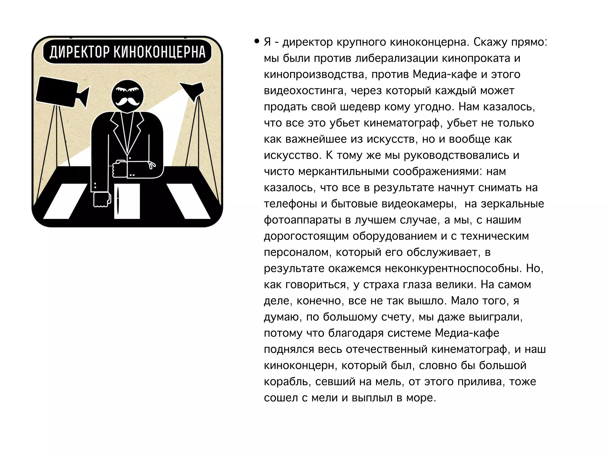 • Я - директор крупного киноконцерна. Скажу прямо:
  мы были против либерализации кинопроката и
  кинопроизводства, против Медиа-кафе и этого
  видеохостинга, через который каждый может
  продать свой шедевр кому угодно. Нам казалось,
  что все это убьет кинематограф, убьет не только
  как важнейшее из искусств, но и вообще как
  искусство. К тому же мы руководствовались и
  чисто меркантильными соображениями: нам
  казалось, что все в результате начнут снимать на
  телефоны и бытовые видеокамеры,  на зеркальные
  фотоаппараты в лучшем случае, а мы, с нашим
  дорогостоящим оборудованием и с техническим
  персоналом, который его обслуживает, в
  результате окажемся неконкурентноспособны. Но,
  как говориться, у страха глаза велики. На самом
  деле, конечно, все не так вышло. Мало того, я
  думаю, по большому счету, мы даже выиграли,
  потому что благодаря системе Медиа-кафе
  поднялся весь отечественный кинематограф, и наш
  киноконцерн, который был, словно бы большой
  корабль, севший на мель, от этого прилива, тоже
  сошел с мели и выплыл в море.
 