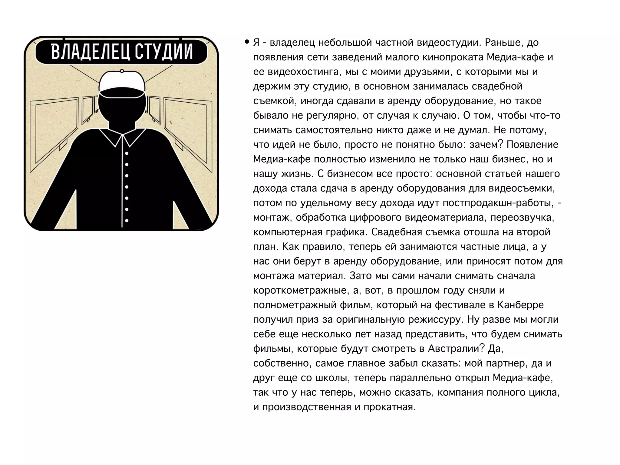 • Я - владелец небольшой частной видеостудии. Раньше, до
  появления сети заведений малого кинопроката Медиа-кафе и
  ее видеохостинга, мы с моими друзьями, с которыми мы и
  держим эту студию, в основном занималась свадебной
  съемкой, иногда сдавали в аренду оборудование, но такое
  бывало не регулярно, от случая к случаю. О том, чтобы что-то
  снимать самостоятельно никто даже и не думал. Не потому,
  что идей не было, просто не понятно было: зачем? Появление
  Медиа-кафе полностью изменило не только наш бизнес, но и
  нашу жизнь. С бизнесом все просто: основной статьей нашего
  дохода стала сдача в аренду оборудования для видеосъемки,
  потом по удельному весу дохода идут постпродакшн-работы, -
  монтаж, обработка цифрового видеоматериала, переозвучка,
  компьютерная графика. Свадебная съемка отошла на второй
  план. Как правило, теперь ей занимаются частные лица, а у
  нас они берут в аренду оборудование, или приносят потом для
  монтажа материал. Зато мы сами начали снимать сначала
  короткометражные, а, вот, в прошлом году сняли и
  полнометражный фильм, который на фестивале в Канберре
  получил приз за оригинальную режиссуру. Ну разве мы могли
  себе еще несколько лет назад представить, что будем снимать
  фильмы, которые будут смотреть в Австралии? Да,
  собственно, самое главное забыл сказать: мой партнер, да и
  друг еще со школы, теперь параллельно открыл Медиа-кафе,
  так что у нас теперь, можно сказать, компания полного цикла,
  и производственная и прокатная.
 