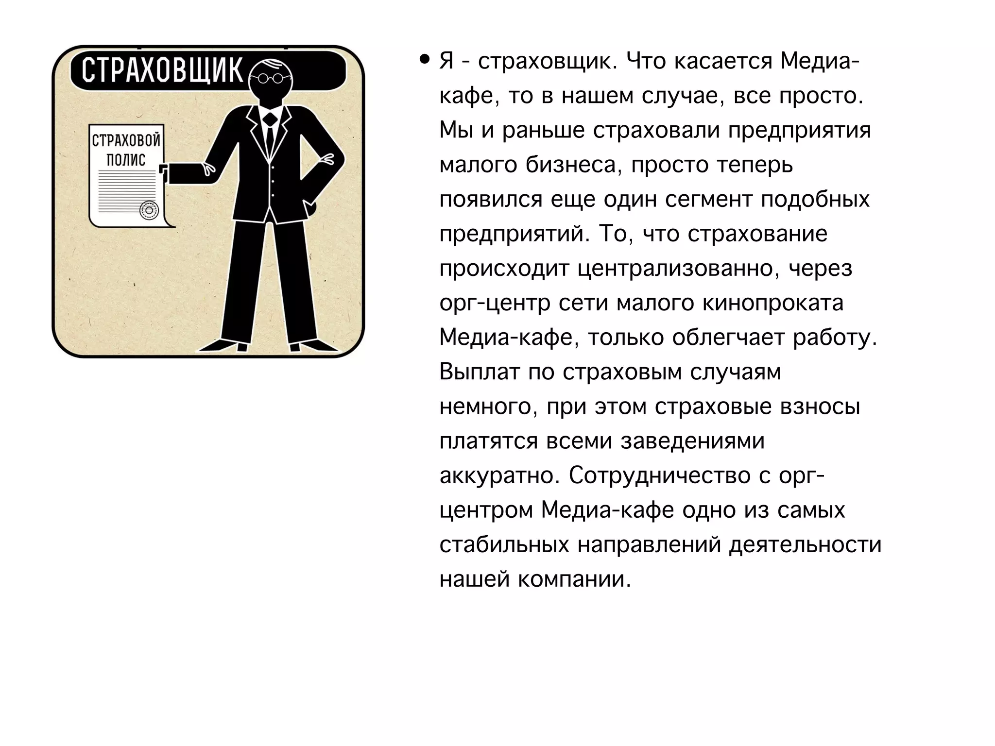 • Я - страховщик. Что касается Медиа-
  кафе, то в нашем случае, все просто.
  Мы и раньше страховали предприятия
  малого бизнеса, просто теперь
  появился еще один сегмент подобных
  предприятий. То, что страхование
  происходит централизованно, через
  орг-центр сети малого кинопроката
  Медиа-кафе, только облегчает работу.
  Выплат по страховым случаям
  немного, при этом страховые взносы
  платятся всеми заведениями
  аккуратно. Сотрудничество с орг-
  центром Медиа-кафе одно из самых
  стабильных направлений деятельности
  нашей компании.
 