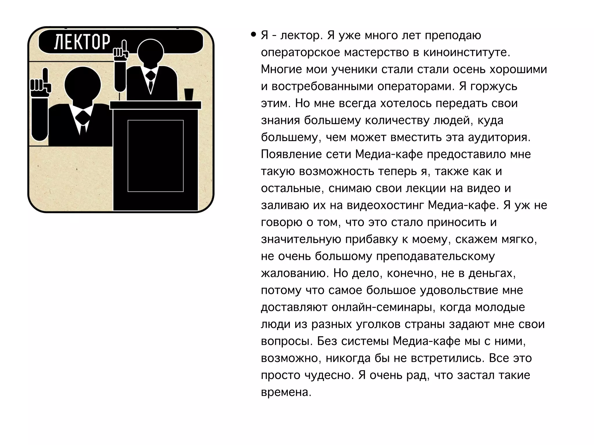 • Я - лектор. Я уже много лет преподаю
  операторское мастерство в киноинституте.
  Многие мои ученики стали стали осень хорошими
  и востребованными операторами. Я горжусь
  этим. Но мне всегда хотелось передать свои
  знания большему количеству людей, куда
  большему, чем может вместить эта аудитория.
  Появление сети Медиа-кафе предоставило мне
  такую возможность теперь я, также как и
  остальные, снимаю свои лекции на видео и
  заливаю их на видеохостинг Медиа-кафе. Я уж не
  говорю о том, что это стало приносить и
  значительную прибавку к моему, скажем мягко,
  не очень большому преподавательскому
  жалованию. Но дело, конечно, не в деньгах,
  потому что самое большое удовольствие мне
  доставляют онлайн-семинары, когда молодые
  люди из разных уголков страны задают мне свои
  вопросы. Без системы Медиа-кафе мы с ними,
  возможно, никогда бы не встретились. Все это
  просто чудесно. Я очень рад, что застал такие
  времена.  
 