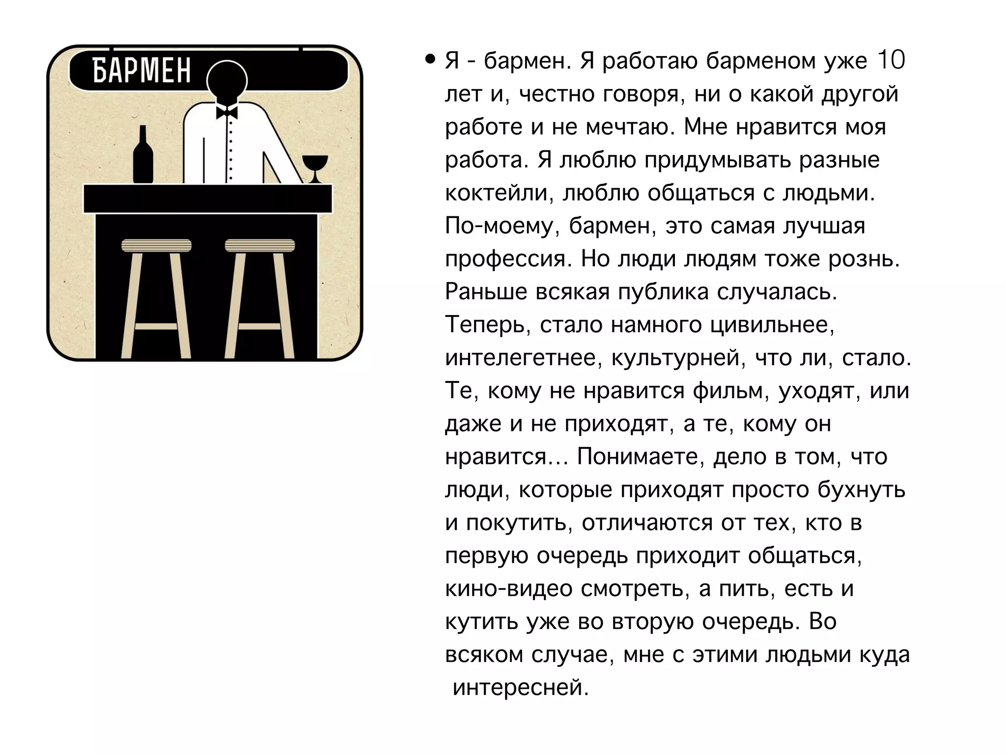 • Я - бармен. Я работаю барменом уже 10
  лет и, честно говоря, ни о какой другой
  работе и не мечтаю. Мне нравится моя
  работа. Я люблю придумывать разные
  коктейли, люблю общаться с людьми.
  По-моему, бармен, это самая лучшая
  профессия. Но люди людям тоже рознь.
  Раньше всякая публика случалась.
  Теперь, стало намного цивильнее,
  интелегетнее, культурней, что ли, стало.
  Те, кому не нравится фильм, уходят, или
  даже и не приходят, а те, кому он
  нравится... Понимаете, дело в том, что
  люди, которые приходят просто бухнуть
  и покутить, отличаются от тех, кто в
  первую очередь приходит общаться,
  кино-видео смотреть, а пить, есть и
  кутить уже во вторую очередь. Во
  всяком случае, мне с этими людьми куда
   интересней.
 