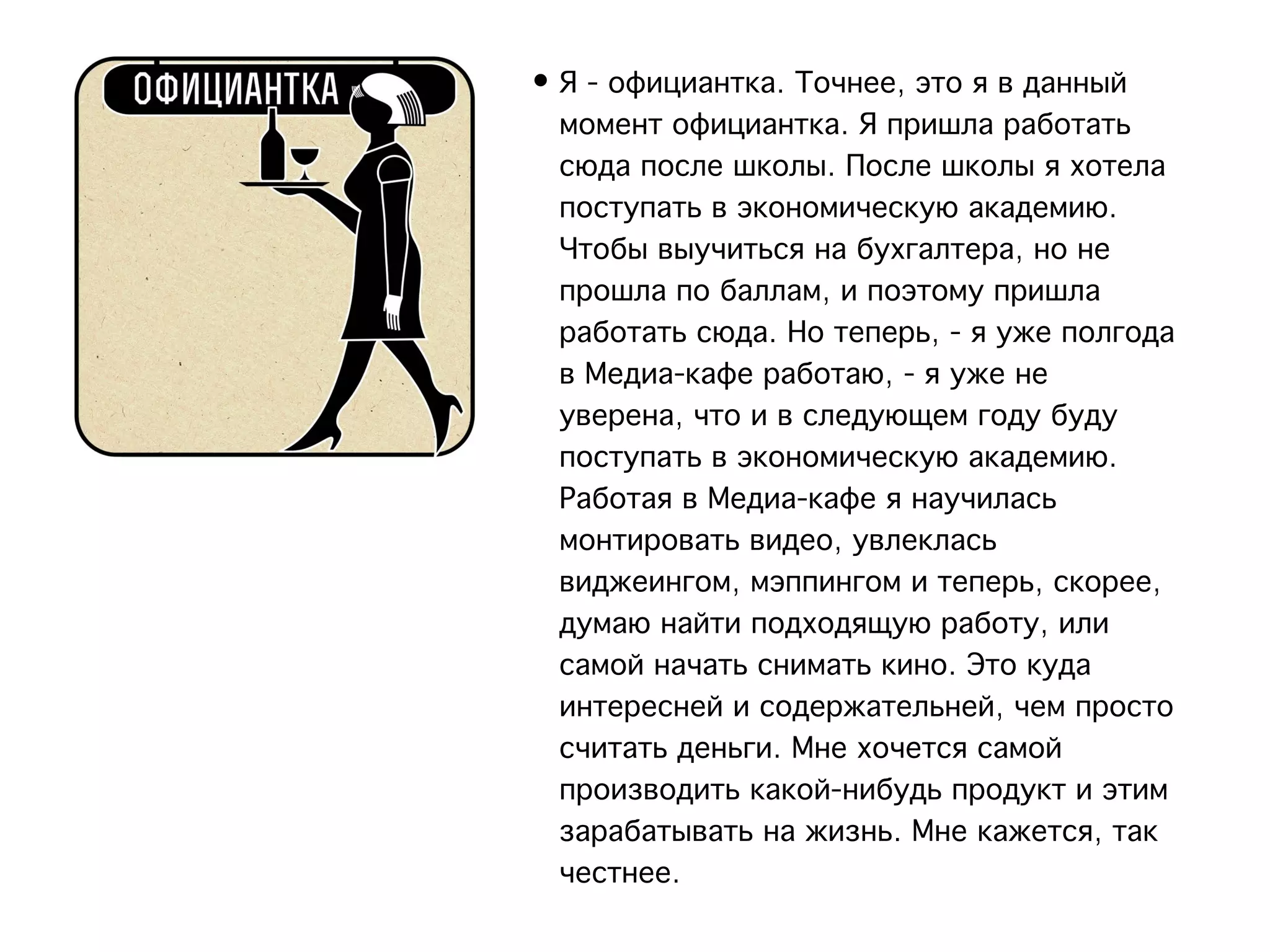 • Я - официантка. Точнее, это я в данный
  момент официантка. Я пришла работать
  сюда после школы. После школы я хотела
  поступать в экономическую академию.
  Чтобы выучиться на бухгалтера, но не
  прошла по баллам, и поэтому пришла
  работать сюда. Но теперь, - я уже полгода
  в Медиа-кафе работаю, - я уже не
  уверена, что и в следующем году буду
  поступать в экономическую академию.
  Работая в Медиа-кафе я научилась
  монтировать видео, увлеклась
  виджеингом, мэппингом и теперь, скорее,
  думаю найти подходящую работу, или
  самой начать снимать кино. Это куда
  интересней и содержательней, чем просто
  считать деньги. Мне хочется самой
  производить какой-нибудь продукт и этим
  зарабатывать на жизнь. Мне кажется, так
  честнее.
 
