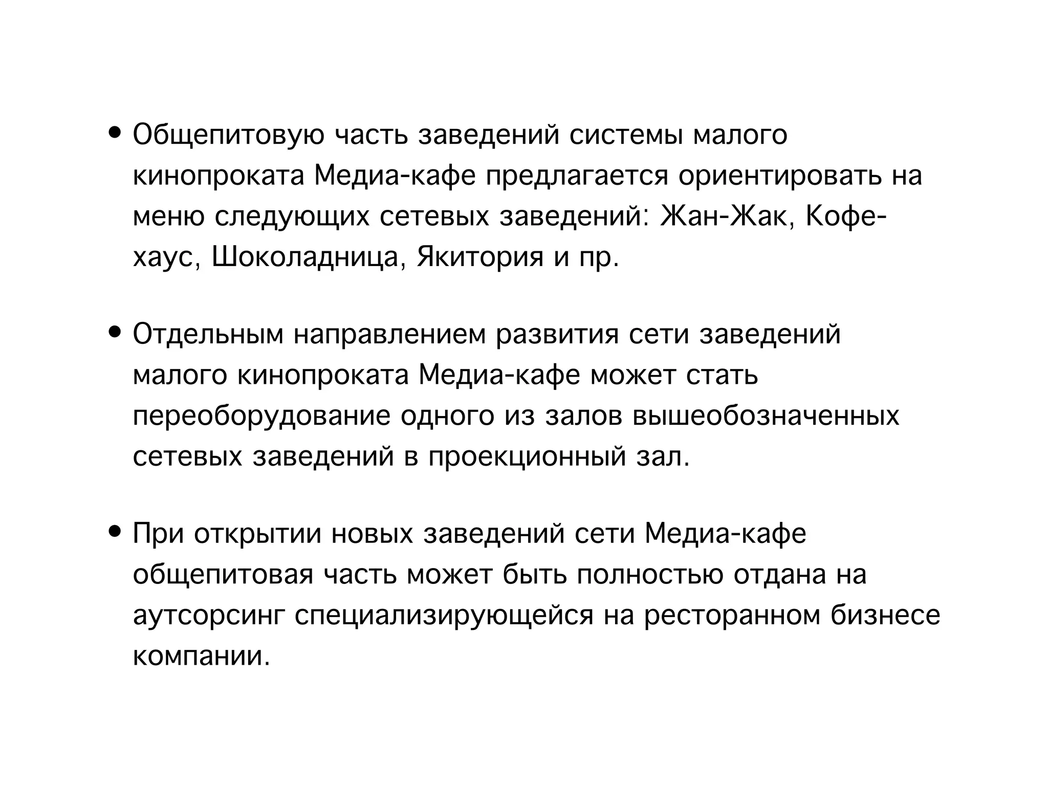 • Общепитовую часть заведений системы малого
  кинопроката Медиа-кафе предлагается ориентировать на
  меню следующих сетевых заведений: Жан-Жак, Кофе-
  хаус, Шоколадница, Якитория и пр.

• Отдельным направлением развития сети заведений
  малого кинопроката Медиа-кафе может стать
  переоборудование одного из залов вышеобозначенных
  сетевых заведений в проекционный зал.

• При открытии новых заведений сети Медиа-кафе
  общепитовая часть может быть полностью отдана на
  аутсорсинг специализирующейся на ресторанном бизнесе
  компании.
 