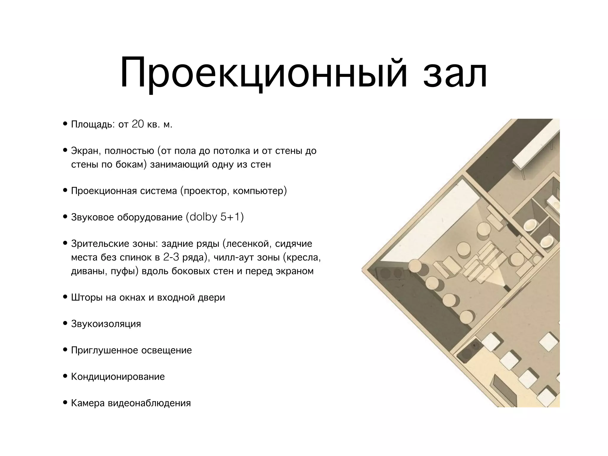 Проекционный зал
• Площадь: от 20 кв. м.

• Экран, полностью (от пола до потолка и от стены до
  стены по бокам) занимающий одну из стен

• Проекционная система (проектор, компьютер)

• Звуковое оборудование (dolby 5+1)

• Зрительские зоны: задние ряды (лесенкой, сидячие
  места без спинок в 2-3 ряда), чилл-аут зоны (кресла,
  диваны, пуфы) вдоль боковых стен и перед экраном

• Шторы на окнах и входной двери

• Звукоизоляция

• Приглушенное освещение

• Кондиционирование

• Камера видеонаблюдения
 
