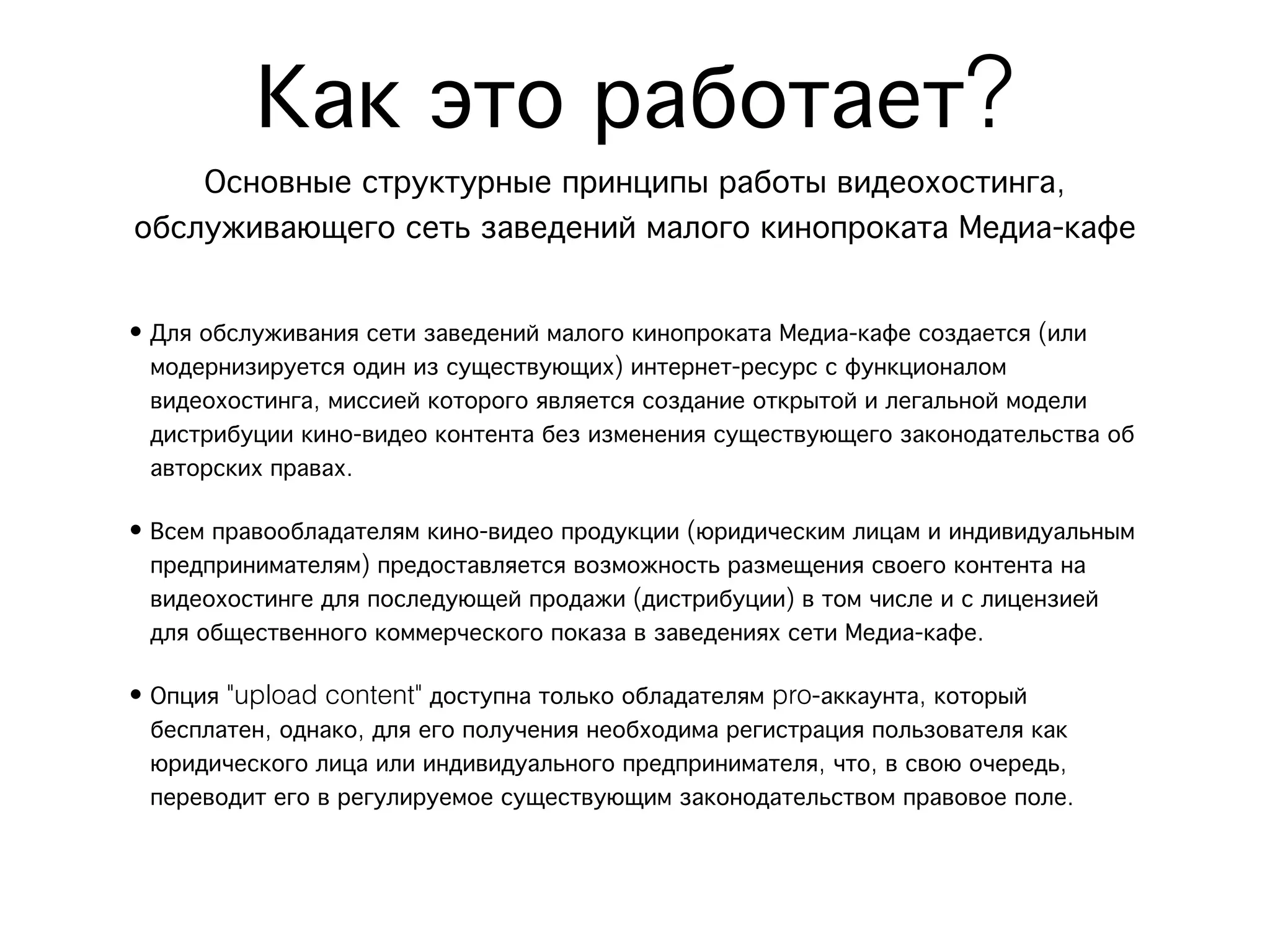 Как это работает?
    Основные структурные принципы работы видеохостинга,
обслуживающего сеть заведений малого кинопроката Медиа-кафе

• Для обслуживания сети заведений малого кинопроката Медиа-кафе создается (или
  модернизируется один из существующих) интернет-ресурс с функционалом
  видеохостинга, миссией которого является создание открытой и легальной модели
  дистрибуции кино-видео контента без изменения существующего законодательства об
  авторских правах.

• Всем правообладателям кино-видео продукции (юридическим лицам и индивидуальным
  предпринимателям) предоставляется возможность размещения своего контента на
  видеохостинге для последующей продажи (дистрибуции) в том числе и с лицензией
  для общественного коммерческого показа в заведениях сети Медиа-кафе.

• Опция "upload content" доступна только обладателям pro-аккаунта, который
  бесплатен, однако, для его получения необходима регистрация пользователя как
  юридического лица или индивидуального предпринимателя, что, в свою очередь,
  переводит его в регулируемое существующим законодательством правовое поле.
 