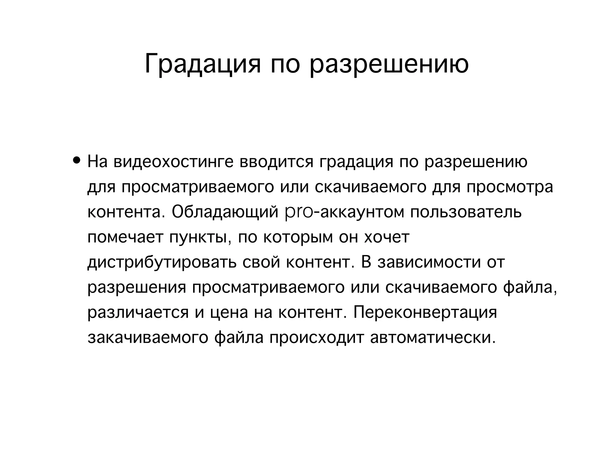 Градация по разрешению 


• На видеохостинге вводится градация по разрешению
  для просматриваемого или скачиваемого для просмотра
  контента. Обладающий pro-аккаунтом пользователь
  помечает пункты, по которым он хочет
  дистрибутировать свой контент. В зависимости от
  разрешения просматриваемого или скачиваемого файла,
  различается и цена на контент. Переконвертация
  закачиваемого файла происходит автоматически.
 