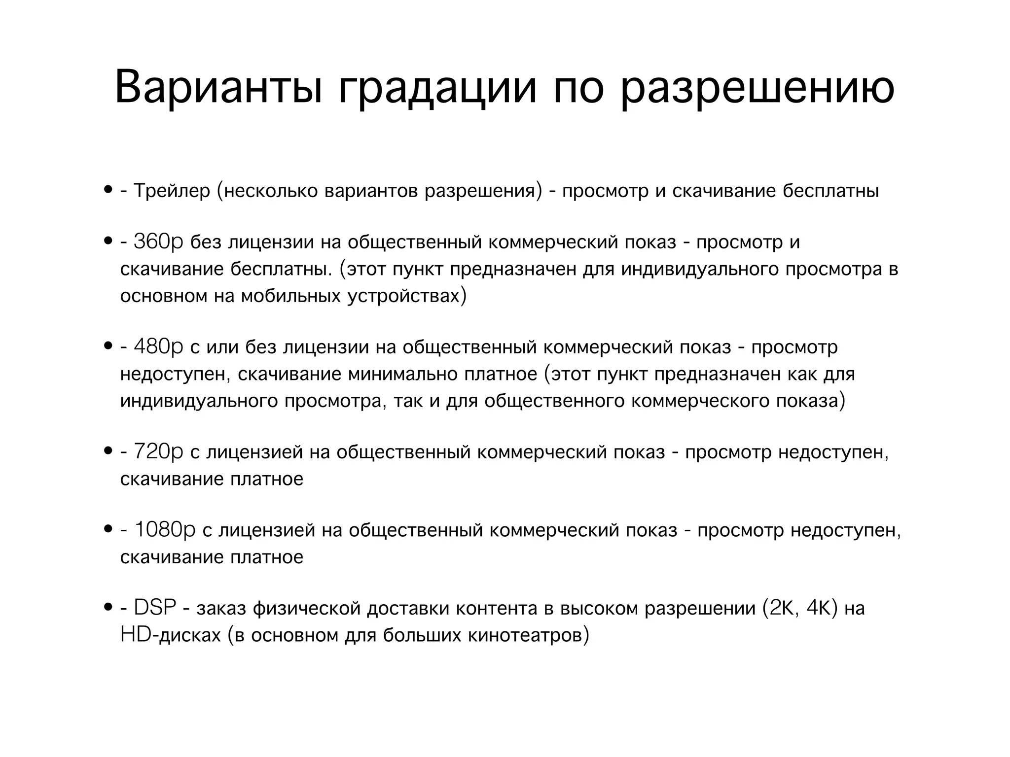 Варианты градации по разрешению 
• - Трейлер (несколько вариантов разрешения) - просмотр и скачивание бесплатны

• - 360p без лицензии на общественный коммерческий показ - просмотр и
  скачивание бесплатны. (этот пункт предназначен для индивидуального просмотра в
  основном на мобильных устройствах)

• - 480p с или без лицензии на общественный коммерческий показ - просмотр
  недоступен, скачивание минимально платное (этот пункт предназначен как для
  индивидуального просмотра, так и для общественного коммерческого показа)

• - 720p с лицензией на общественный коммерческий показ - просмотр недоступен,
  скачивание платное 

• - 1080p с лицензией на общественный коммерческий показ - просмотр недоступен,
  скачивание платное

• - DSP - заказ физической доставки контента в высоком разрешении (2К, 4К) на
  HD-дисках (в основном для больших кинотеатров)
 