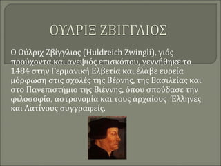 Ο Ούλριχ Ζβίγγλιος (Huldreich Zwingli), γιός
προύχοντα και ανεψιός επισκόπου, γεννήθηκε το
1484 στην Γερμανική Ελβετία και έλαβε ευρεία
μόρφωση στις σχολές της Βέρνης, της Βασιλείας και
στο Πανεπιστήμιο της Βιέννης, όπου σπούδασε την
φιλοσοφία, αστρονομία και τους αρχαίους Έλληνες
και Λατίνους συγγραφείς.
 