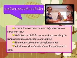 เทคนิคการสอนเด็กออทิสติก



        การสอนทักษะทางภาษาควรเน้นการรับรู้ทางภาษาและการ
 แสดงออกทางภาษา
        จัดกิจวัตรประจ้าวันให้เป็นระบบและด้าเนินการตามเดิมทุกวัน
 หากมีการเปลี่ยนแปลงจะต้องบอกและอธิบายให้เข้าใจ
        ใช้กระบวนการปรับพฤติกรรมควบคู่ไปกับการสอน
        หลีกเลี่ยงการลงโทษหรือเปลี่ยนเป็นการให้แรงเสริมแทนการ
 ลงโทษ
 