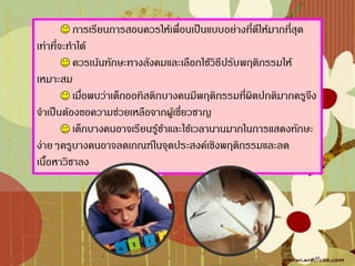 การเรียนการสอนควรให้เพื่อนเป็นแบบอย่างที่ดีให้มากที่สุด
เท่าที่จะท้าได้
           ควรเน้นทักษะทางสังคมและเลือกใช้วิธีปรับพฤติกรรมให้
เหมาะสม
           เมื่อพบว่าเด็กออทิสติกบางคนมีพฤติกรรมที่ผิดปกติมากครูจึง
จ้าเป็นต้องขอความช่วยเหลือจากผู้เชี่ยวชาญ
           เด็กบางคนอาจเรียนรู้ช้าและใช้เวลานานมากในการแสดงทักษะ
ง่ายๆครูบางคนอาจลดเกณฑ์ในจุดประสงค์เชิงพฤติกรรมและลด
เนื้อหาวิชาลง
 