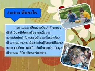 Autism คืออะไร

          โรค Autism เป็นความผิดปกติในสมอง
เด็กที่เป็นจะมีปัญหาเรื่อง การสื่อสาร
ความสัมพันธ์ กับคนรอบข้างและสิ่งแวดล้อม
เด็กบางคนสามารถสื่อสารกับผู้อื่นและก็มีความ
ฉลาด แต่เด็กบางคนเป็นเด็กปัญญาอ่อน ไม่พูด
เด็กบางคนก็มีพฤติกรมท้าซ้้าซาก
 