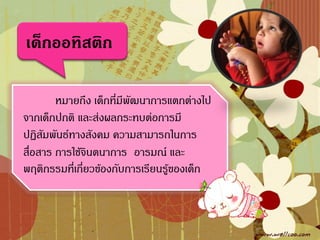 เด็กออทิสติก

        หมายถึง เด็กที่มีพัฒนาการแตกต่างไป
จากเด็กปกติ และส่งผลกระทบต่อการมี
ปฏิสัมพันธ์ทางสังคม ความสามารถในการ
สื่อสาร การใช้จินตนาการ อารมณ์ และ
พฤติกรรมที่เกี่ยวข้องกับการเรียนรู้ของเด็ก
 