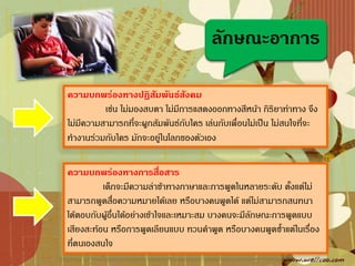 ลักษณะอาการ

ความบกพร่องทางปฏิสัมพันธ์สังคม
          เช่น ไม่มองสบตา ไม่มีการแสดงออกทางสีหน้า กิริยาท่าทาง จึง
ไม่มีความสามารถที่จะผูกสัมพันธ์กับใคร เล่นกับเพื่อนไม่เป็น ไม่สนใจที่จะ
ท้างานร่วมกับใคร มักจะอยู่ในโลกของตัวเอง

ความบกพร่องทางการสื่อสาร
          เด็กจะมีความล่าช้าทางภาษาและการพูดในหลายระดับ ตั้งแต่ไม่
สามารถพูดสื่อความหมายได้เลย หรือบางคนพูดได้ แต่ไม่สามารถสนทนา
โต้ตอบกับผูอื่นได้อย่างเข้าใจและเหมาะสม บางคนจะมีลักษณะการพูดแบบ
           ้
เสียงสะท้อน หรือการพูดเลียนแบบ ทวนค้าพูด หรือบางคนพูดซ้้าแต่ในเรื่อง
ที่ตนเองสนใจ
 