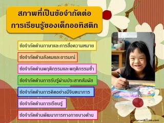 สภาพที่เป็นข้อจากัดต่อ
การเรียนรู้ของเด็กออทิสติก
  ข้อจ้ากัดด้านภาษาและการสื่อความหมาย
  ข้อจ้ากัดด้านสังคมและอารมณ์
  ข้อจ้ากัดด้านพฤติกรรมและพฤติกรรมซ้้า
  ข้อจ้ากัดด้านการรับรู้ผ่านประสาทสัมผัส
  ข้อจ้ากัดด้านการคิดอย่างมีจินตนาการ
  ข้อจ้ากัดด้านการเรียนรู้
  ข้อจ้ากัดด้านพัฒนาการทางกายบางด้าน
 