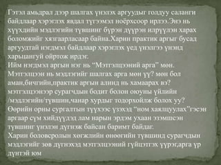 Гэтэл амьдрал дээр шалгах үнэлэх аргуудыг голдуу саланги
байдлаар хэрэглэх явдал түгээмэл ноѐрхсоор ирлээ.Энэ нь
хүүхдийн мэдлэгийн түвшинг бүрэн дүүрэн илрүүлэн харах
боломжийг хязгаарласаар байна.Харин практик аргыг бусад
аргуудтай нэгдмэл байдлаар хэрэглэх үед үнэлгээ үнэнд
харьцангуй ойртож ирдэг.
Ийм нэгдмэл аргын нэг нь “Мэтгэлцээний арга” мөн.
Мэтгэлцээн нь мэдлэгийг шалгах арга мөн үү? мөн бол
аман,бичгийн,практик аргын алинд нь хамаарах вэ?
мэтгэлцээнээр сурагчдын бодит болон оюуны үйлийн
/мэдлэгийн/түвшин,чанар хурдыг тодорхойлж болох уу?
Өөрийн орны сургалтын түүхээс үзэхэд “ном хаялцуулах”гэсэн
аргаар сүм хийдүүдэд лам нарын эрдэм ухаан эзэмшсэн
түвшинг үнэлэн дүгнэж байсан баримт байдаг.
Харин боловсролын хөгжлийн өнөөгийн түвшинд сурагчдын
мэдлэгийг зөв дүгнэхэд мэтгэлцээний гүйцэтгэх үүрэг,арга үр
дүнтэй юм
 