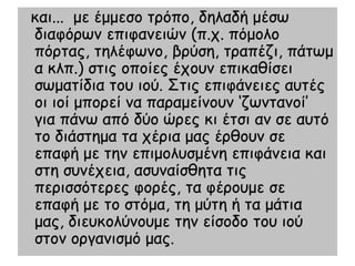 θαη... με έμμεζμ ηνόπμ, δειαδή μέζς
δηαθόνςκ επηθακεηώκ (π.π. πόμμιμ
πόνηαξ, ηειέθςκμ, βνύζε, ηναπέδη, πάηςμ
α θιπ.) ζηηξ μπμίεξ έπμοκ επηθαζίζεη
ζςμαηίδηα ημο ημύ. Σηηξ επηθάκεηεξ αοηέξ
μη ημί μπμνεί κα παναμείκμοκ ‘δςκηακμί’
γηα πάκς από δύμ ώνεξ θη έηζη ακ ζε αοηό
ημ δηάζηεμα ηα πένηα μαξ ένζμοκ ζε
επαθή με ηεκ επημμιοζμέκε επηθάκεηα θαη
ζηε ζοκέπεηα, αζοκαίζζεηα ηηξ
πενηζζόηενεξ θμνέξ, ηα θένμομε ζε
επαθή με ημ ζηόμα, ηε μύηε ή ηα μάηηα
μαξ, δηεοθμιύκμομε ηεκ είζμδμ ημο ημύ
ζημκ μνγακηζμό μαξ.
 