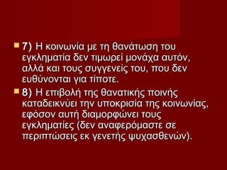  7) Η κοινωνία με τη θανάτωση του
  εγκληματία δεν τιμωρεί μονάχα αυτόν,
  αλλά και τους συγγενείς του, που δεν
  ευθύνονται για τίποτε.
 8) Η επιβολή της θανατικής ποινής
  καταδεικνύει την υποκρισία της κοινωνίας,
  εφόσον αυτή διαμορφώνει τους
  εγκληματίες (δεν αναφερόμαστε σε
  περιπτώσεις εκ γενετής ψυχασθενών).
 