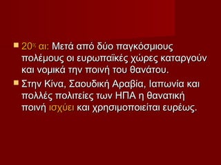  20οςαι: Μετά από δύο παγκόσμιους
  πολέμους οι ευρωπαϊκές χώρες καταργούν
  και νομικά την ποινή του θανάτου.
 Στην Κίνα, Σαουδική Αραβία, Ιαπωνία και
  πολλές πολιτείες των ΗΠΑ η θανατική
  ποινή ισχύει και χρησιμοποιείται ευρέως.
 