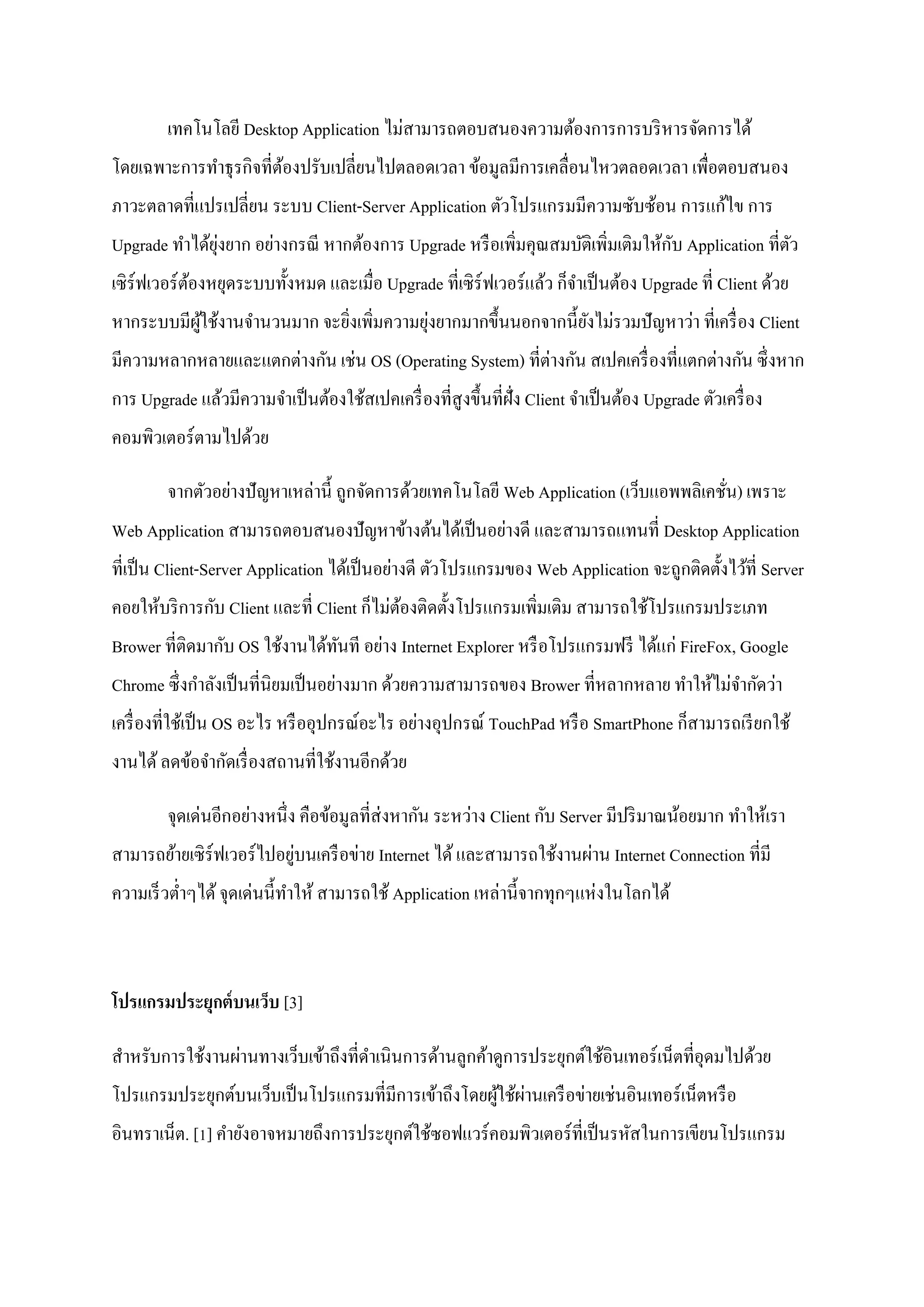 เทคโนโลยี Desktop Application ไม่สามารถตอบสนองความต้องการการบริ หารจัดการได้
โดยเฉพาะการทาธุ รกิจที่ตองปรับเปลี่ยนไปตลอดเวลา ข้อมูลมีการเคลื่อนไหวตลอดเวลา เพื่อตอบสนอง
                        ้
ภาวะตลาดที่แปรเปลี่ยน ระบบ Client-Server Application ตัวโปรแกรมมีความซับซ้อน การแก้ไข การ
              ุ่                                                                ั
Upgrade ทาได้ยงยาก อย่างกรณี หากต้องการ Upgrade หรื อเพิ่มคุณสมบัติเพิ่มเติมให้กบ Application ที่ตว
                                                                                                  ั
เซิ ร์ฟเวอร์ ตองหยุดระบบทั้งหมด และเมื่อ Upgrade ที่เซิ ร์ฟเวอร์ แล้ว ก็จาเป็ นต้อง Upgrade ที่ Client ด้วย
              ้
          ู้                 ่           ่
หากระบบมีผใช้งานจานวนมาก จะยิงเพิ่มความยุงยากมากขึ้นนอกจากนี้ยงไม่รวมปั ญหาว่า ที่เครื่ อง Client
                                                              ั
มีความหลากหลายและแตกต่างกัน เช่น OS (Operating System) ที่ต่างกัน สเปคเครื่ องที่แตกต่างกัน ซึ่ งหาก
การ Upgrade แล้วมีความจาเป็ นต้องใช้สเปคเครื่ องที่สูงขึ้นที่ฝั่ง Client จาเป็ นต้อง Upgrade ตัวเครื่ อง
คอมพิวเตอร์ตามไปด้วย

        จากตัวอย่างปั ญหาเหล่านี้ ถูกจัดการด้วยเทคโนโลยี Web Application (เว็บแอพพลิเคชัน) เพราะ
                                                                                        ่
Web Application สามารถตอบสนองปั ญหาข้างต้นได้เป็ นอย่างดี และสามารถแทนที่ Desktop Application
ที่เป็ น Client-Server Application ได้เป็ นอย่างดี ตัวโปรแกรมของ Web Application จะถูกติดตั้งไว้ที่ Server
คอยให้บริ การกับ Client และที่ Client ก็ไม่ตองติดตั้งโปรแกรมเพิ่มเติม สามารถใช้โปรแกรมประเภท
                                            ้
Brower ที่ติดมากับ OS ใช้งานได้ทนที อย่าง Internet Explorer หรื อโปรแกรมฟรี ได้แก่ FireFox, Google
                                ั
Chrome ซึ่ งกาลังเป็ นที่นิยมเป็ นอย่างมาก ด้วยความสามารถของ Brower ที่หลากหลาย ทาให้ไม่จากัดว่า
เครื่ องที่ใช้เป็ น OS อะไร หรื ออุปกรณ์อะไร อย่างอุปกรณ์ TouchPad หรื อ SmartPhone ก็สามารถเรี ยกใช้
งานได้ ลดข้อจากัดเรื่ องสถานที่ใช้งานอีกด้วย

        จุดเด่นอีกอย่างหนึ่ง คือข้อมูลที่ส่งหากัน ระหว่าง Client กับ Server มีปริ มาณน้อยมาก ทาให้เรา
                            ่
สามารถย้ายเซิ ร์ฟเวอร์ ไปอยูบนเครื อข่าย Internet ได้ และสามารถใช้งานผ่าน Internet Connection ที่มี
ความเร็ วต่าๆได้ จุดเด่นนี้ทาให้ สามารถใช้ Application เหล่านี้จากทุกๆแห่งในโลกได้



โปรแกรมประยุกต์ บนเว็บ [3]

สาหรับการใช้งานผ่านทางเว็บเข้าถึงที่ดาเนินการด้านลูกค้าดูการประยุกต์ใช้อินเทอร์ เน็ตที่อุดมไปด้วย
                                                     ้ ่
โปรแกรมประยุกต์บนเว็บเป็ นโปรแกรมที่มีการเข้าถึงโดยผูใช้ผานเครื อข่ายเช่นอินเทอร์ เน็ตหรื อ
อินทราเน็ต. [1] คายังอาจหมายถึงการประยุกต์ใช้ซอฟแวร์คอมพิวเตอร์ที่เป็ นรหัสในการเขียนโปรแกรม
 