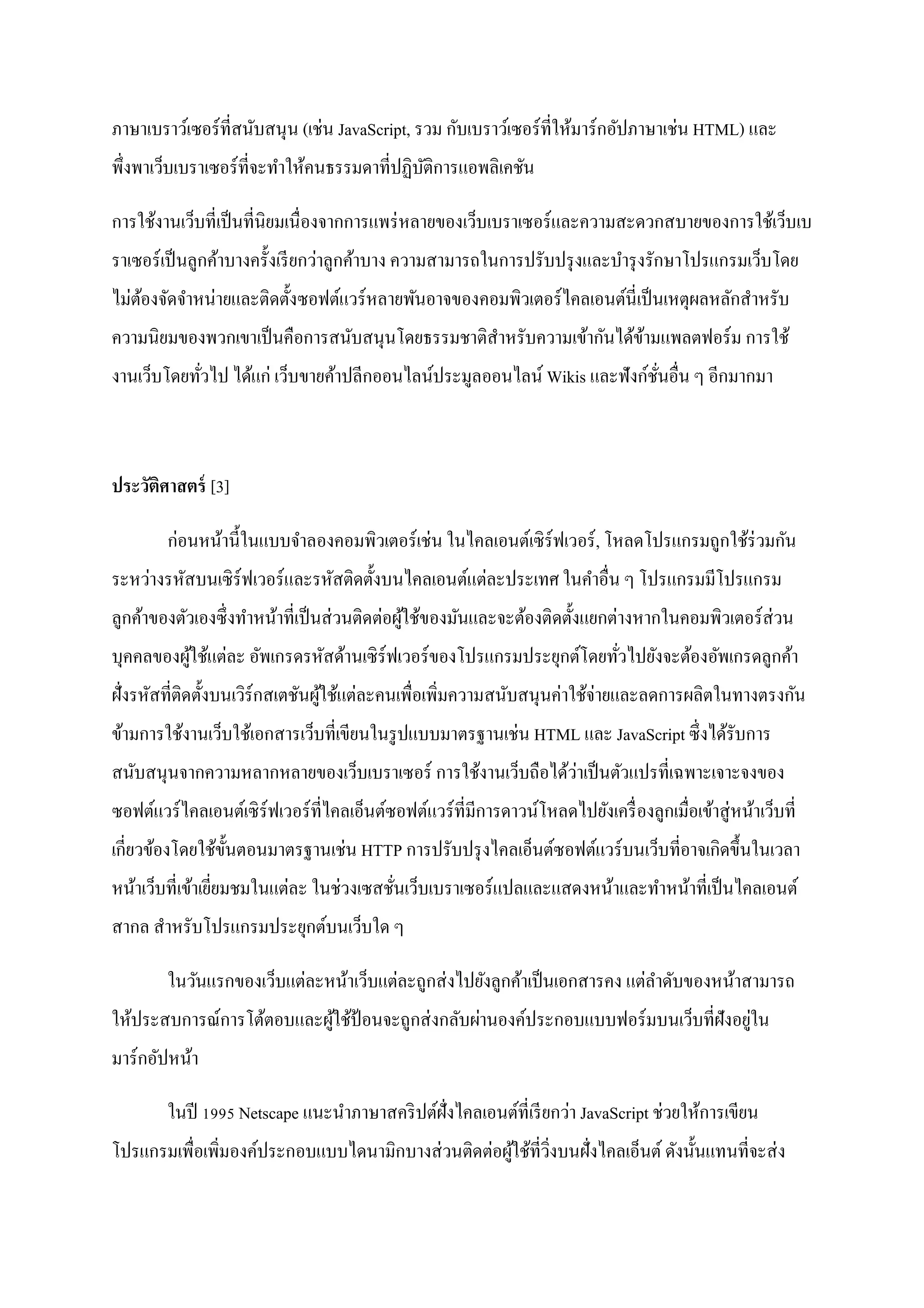 ภาษาเบราว์เซอร์ที่สนับสนุ น (เช่น JavaScript, รวม กับเบราว์เซอร์ ท่ีให้มาร์ กอัปภาษาเช่น HTML) และ
พึ่งพาเว็บเบราเซอร์ที่จะทาให้คนธรรมดาที่ปฏิบติการแอพลิเคชัน
                                            ั

การใช้งานเว็บที่เป็ นที่นิยมเนื่ องจากการแพร่ หลายของเว็บเบราเซอร์ และความสะดวกสบายของการใช้เว็บเบ
ราเซอร์ เป็ นลูกค้าบางครั้งเรี ยกว่าลูกค้าบาง ความสามารถในการปรับปรุ งและบารุ งรักษาโปรแกรมเว็บโดย
ไม่ตองจัดจาหน่ายและติดตั้งซอฟต์แวร์ หลายพันอาจของคอมพิวเตอร์ ไคลเอนต์นี่เป็ นเหตุผลหลักสาหรับ
    ้
ความนิยมของพวกเขาเป็ นคือการสนับสนุนโดยธรรมชาติสาหรับความเข้ากันได้ขามแพลตฟอร์ ม การใช้
                                                                    ้
งานเว็บโดยทัวไป ได้แก่ เว็บขายค้าปลีกออนไลน์ประมูลออนไลน์ Wikis และฟังก์ชนอื่น ๆ อีกมากมา
            ่                                                            ั่



ประวัติศาสตร์ [3]

        ก่อนหน้านี้ในแบบจาลองคอมพิวเตอร์ เช่น ในไคลเอนต์เซิ ร์ฟเวอร์ , โหลดโปรแกรมถูกใช้ร่วมกัน
ระหว่างรหัสบนเซิ ร์ฟเวอร์ และรหัสติดตั้งบนไคลเอนต์แต่ละประเทศ ในคาอื่น ๆ โปรแกรมมีโปรแกรม
ลูกค้าของตัวเองซึ่ งทาหน้าที่เป็ นส่ วนติดต่อผูใช้ของมันและจะต้องติดตั้งแยกต่างหากในคอมพิวเตอร์ ส่วน
                                               ้
บุคคลของผูใช้แต่ละ อัพเกรดรหัสด้านเซิ ร์ฟเวอร์ ของโปรแกรมประยุกต์โดยทัวไปยังจะต้องอัพเกรดลูกค้า
          ้                                                           ่
ฝั่งรหัสที่ติดตั้งบนเวิร์กสเตชันผูใช้แต่ละคนเพื่อเพิ่มความสนับสนุนค่าใช้จ่ายและลดการผลิตในทางตรงกัน
                                  ้
ข้ามการใช้งานเว็บใช้เอกสารเว็บที่เขียนในรู ปแบบมาตรฐานเช่น HTML และ JavaScript ซึ่งได้รับการ
                                                            ่
สนับสนุนจากความหลากหลายของเว็บเบราเซอร์ การใช้งานเว็บถือได้วาเป็ นตัวแปรที่เฉพาะเจาะจงของ
ซอฟต์แวร์ ไคลเอนต์เซิ ร์ฟเวอร์ ที่ไคลเอ็นต์ซอฟต์แวร์ ที่มีการดาวน์โหลดไปยังเครื่ องลูกเมื่อเข้าสู่ หน้าเว็บที่
เกี่ยวข้องโดยใช้ข้ นตอนมาตรฐานเช่น HTTP การปรับปรุ งไคลเอ็นต์ซอฟต์แวร์ บนเว็บที่อาจเกิดขึ้นในเวลา
                   ั
หน้าเว็บที่เข้าเยียมชมในแต่ละ ในช่วงเซสชันเว็บเบราเซอร์ แปลและแสดงหน้าและทาหน้าที่เป็ นไคลเอนต์
                  ่                      ่
สากล สาหรับโปรแกรมประยุกต์บนเว็บใด ๆ

        ในวันแรกของเว็บแต่ละหน้าเว็บแต่ละถูกส่ งไปยังลูกค้าเป็ นเอกสารคง แต่ลาดับของหน้าสามารถ
                                                                                     ่
ให้ประสบการณ์การโต้ตอบและผูใช้ป้อนจะถูกส่ งกลับผ่านองค์ประกอบแบบฟอร์ มบนเว็บที่ฝังอยูใน
                           ้
มาร์กอัปหน้า

        ในปี 1995 Netscape แนะนาภาษาสคริ ปต์ฝั่งไคลเอนต์ที่เรี ยกว่า JavaScript ช่วยให้การเขียน
โปรแกรมเพื่อเพิ่มองค์ประกอบแบบไดนามิกบางส่ วนติดต่อผูใช้ที่วงบนฝั่งไคลเอ็นต์ ดังนั้นแทนที่จะส่ ง
                                                     ้ ิ่
 