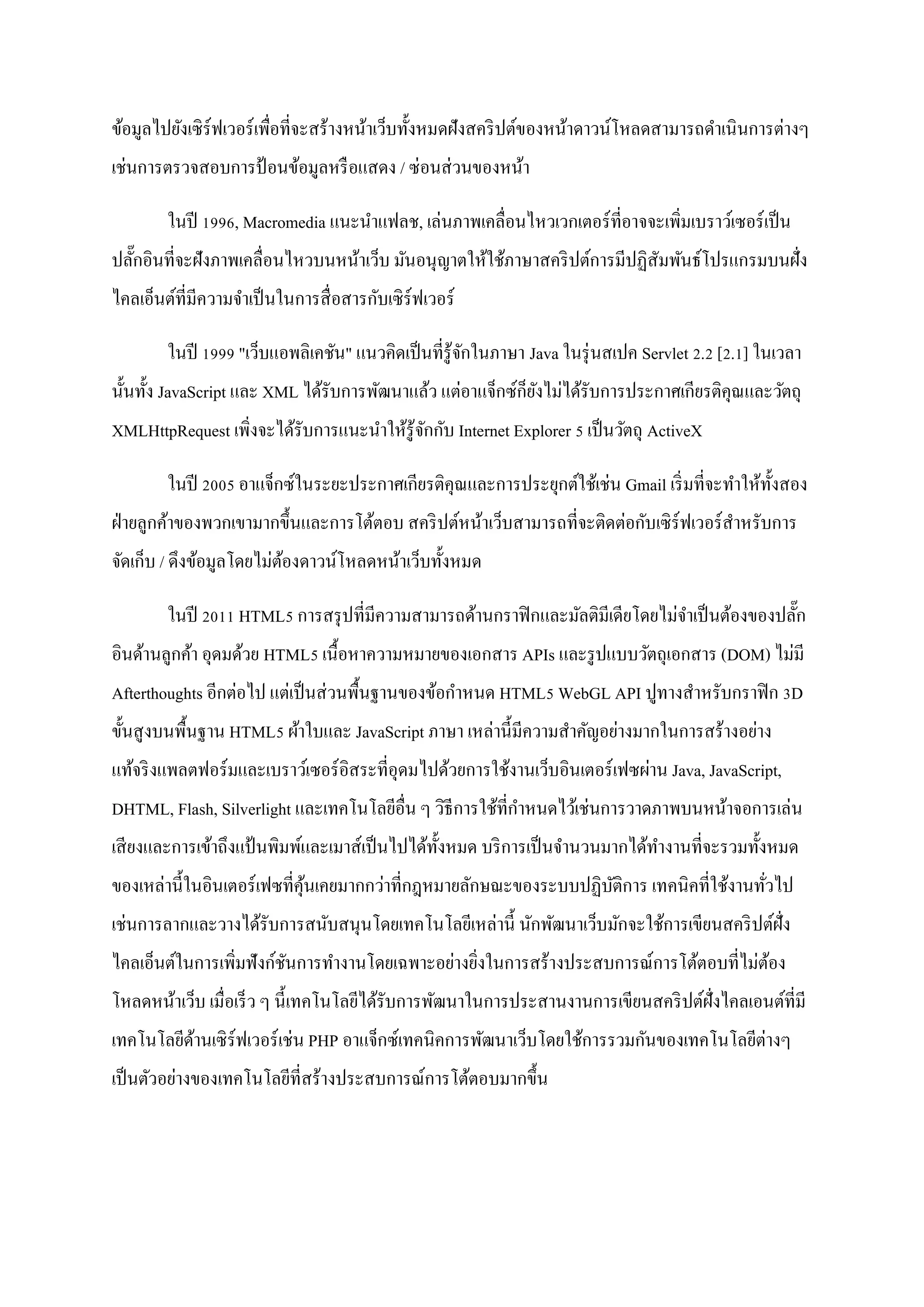 ข้อมูลไปยังเซิ ร์ฟเวอร์ เพื่อที่จะสร้างหน้าเว็บทั้งหมดฝังสคริ ปต์ของหน้าดาวน์โหลดสามารถดาเนิ นการต่างๆ
เช่นการตรวจสอบการป้ อนข้อมูลหรื อแสดง / ซ่ อนส่ วนของหน้า

        ในปี 1996, Macromedia แนะนาแฟลช, เล่นภาพเคลื่อนไหวเวกเตอร์ ที่อาจจะเพิ่มเบราว์เซอร์ เป็ น
ปลักอินที่จะฝังภาพเคลื่อนไหวบนหน้าเว็บ มันอนุ ญาตให้ใช้ภาษาสคริ ปต์การมีปฏิสัมพันธ์โปรแกรมบนฝั่ง
   ๊
ไคลเอ็นต์ที่มีความจาเป็ นในการสื่ อสารกับเซิ ร์ฟเวอร์

        ในปี 1999 "เว็บแอพลิเคชัน" แนวคิดเป็ นที่รู้จกในภาษา Java ในรุ่ นสเปค Servlet 2.2 [2.1] ในเวลา
                                                     ั
นั้นทั้ง JavaScript และ XML ได้รับการพัฒนาแล้ว แต่อาแจ็กซ์ก็ยงไม่ได้รับการประกาศเกียรติคุณและวัตถุ
                                                             ั
XMLHttpRequest เพิ่งจะได้รับการแนะนาให้รู้จกกับ Internet Explorer 5 เป็ นวัตถุ ActiveX
                                           ั

        ในปี 2005 อาแจ็กซ์ในระยะประกาศเกียรติคุณและการประยุกต์ใช้เช่น Gmail เริ่ มที่จะทาให้ท้ งสอง
                                                                                               ั
ฝ่ ายลูกค้าของพวกเขามากขึ้นและการโต้ตอบ สคริ ปต์หน้าเว็บสามารถที่จะติดต่อกับเซิ ร์ฟเวอร์ สาหรับการ
จัดเก็บ / ดึงข้อมูลโดยไม่ตองดาวน์โหลดหน้าเว็บทั้งหมด
                          ้

        ในปี 2011 HTML5 การสรุ ปที่มีความสามารถด้านกราฟิ กและมัลติมีเดียโดยไม่จาเป็ นต้องของปลัก
                                                                                               ๊
อินด้านลูกค้า อุดมด้วย HTML5 เนื้อหาความหมายของเอกสาร APIs และรู ปแบบวัตถุเอกสาร (DOM) ไม่มี
Afterthoughts อีกต่อไป แต่เป็ นส่ วนพื้นฐานของข้อกาหนด HTML5 WebGL API ปูทางสาหรับกราฟิ ก 3D
ขั้นสู งบนพื้นฐาน HTML5 ผ้าใบและ JavaScript ภาษา เหล่านี้มีความสาคัญอย่างมากในการสร้างอย่าง
แท้จริ งแพลตฟอร์มและเบราว์เซอร์ อิสระที่อุดมไปด้วยการใช้งานเว็บอินเตอร์ เฟซผ่าน Java, JavaScript,
DHTML, Flash, Silverlight และเทคโนโลยีอื่น ๆ วิธีการใช้ที่กาหนดไว้เช่นการวาดภาพบนหน้าจอการเล่น
เสี ยงและการเข้าถึงแป้ นพิมพ์และเมาส์เป็ นไปได้ท้ งหมด บริ การเป็ นจานวนมากได้ทางานที่จะรวมทั้งหมด
                                                  ั
ของเหล่านี้ในอินเตอร์ เฟซที่คุนเคยมากกว่าที่กฎหมายลักษณะของระบบปฏิบติการ เทคนิคที่ใช้งานทัวไป
                              ้                                    ั                      ่
เช่นการลากและวางได้รับการสนับสนุนโดยเทคโนโลยีเหล่านี้ นักพัฒนาเว็บมักจะใช้การเขียนสคริ ปต์ฝั่ง
ไคลเอ็นต์ในการเพิ่มฟังก์ชนการทางานโดยเฉพาะอย่างยิงในการสร้างประสบการณ์การโต้ตอบที่ไม่ตอง
                         ั                       ่                                    ้
โหลดหน้าเว็บ เมื่อเร็ ว ๆ นี้ เทคโนโลยีได้รับการพัฒนาในการประสานงานการเขียนสคริ ปต์ฝั่งไคลเอนต์ท่ีมี
เทคโนโลยีดานเซิ ร์ฟเวอร์ เช่น PHP อาแจ็กซ์เทคนิคการพัฒนาเว็บโดยใช้การรวมกันของเทคโนโลยีต่างๆ
          ้
เป็ นตัวอย่างของเทคโนโลยีที่สร้างประสบการณ์การโต้ตอบมากขึ้น
 