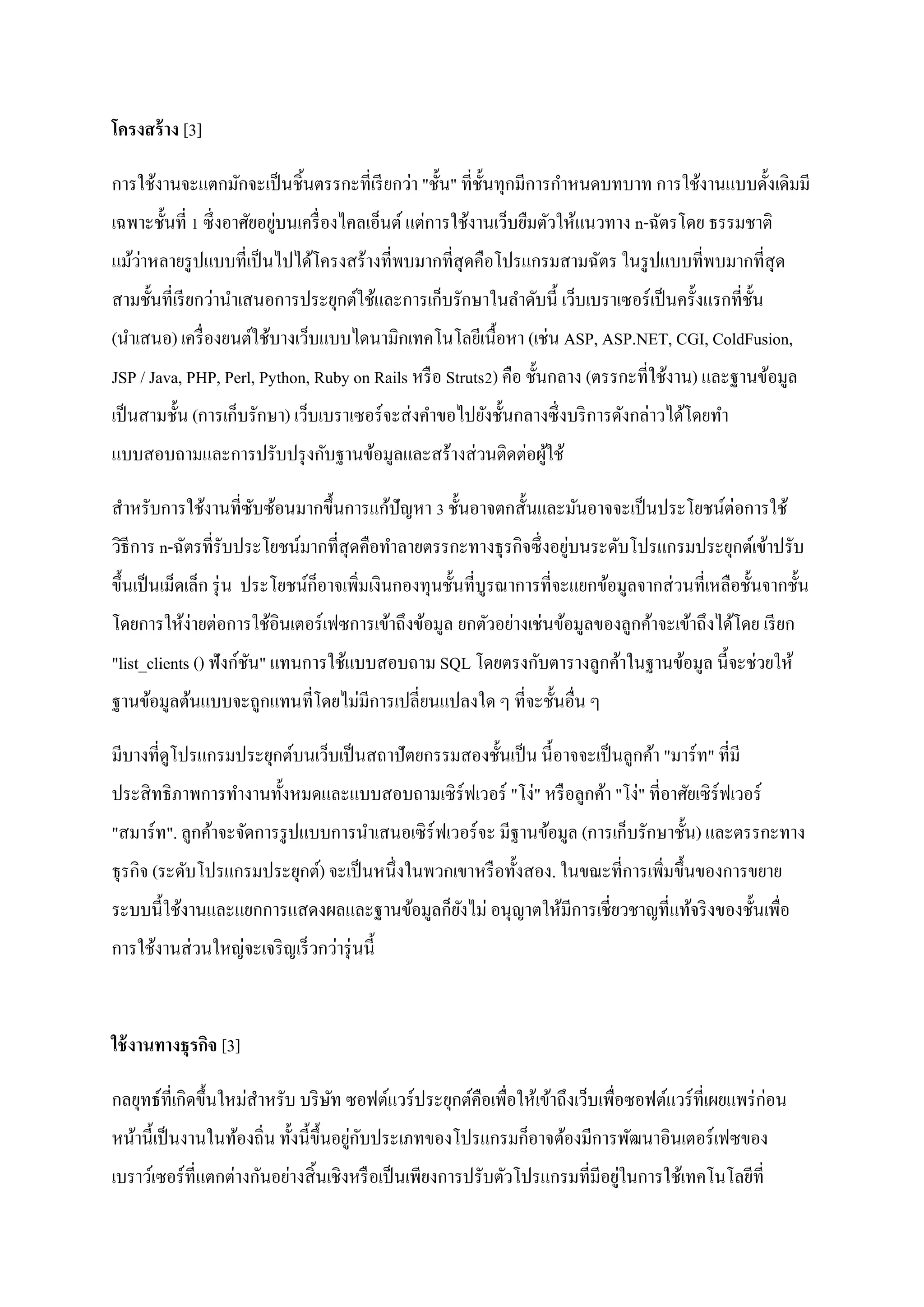 โครงสร้ าง [3]

การใช้งานจะแตกมักจะเป็ นชิ้นตรรกะที่เรี ยกว่า "ชั้น" ที่ช้ นทุกมีการกาหนดบทบาท การใช้งานแบบดั้งเดิมมี
                                                           ั
                            ่
เฉพาะชั้นที่ 1 ซึ่ งอาศัยอยูบนเครื่ องไคลเอ็นต์ แต่การใช้งานเว็บยืมตัวให้แนวทาง n-ฉัตรโดย ธรรมชาติ
    ่
แม้วาหลายรู ปแบบที่เป็ นไปได้โครงสร้างที่พบมากที่สุดคือโปรแกรมสามฉัตร ในรู ปแบบที่พบมากที่สุด
สามชั้นที่เรี ยกว่านาเสนอการประยุกต์ใช้และการเก็บรักษาในลาดับนี้ เว็บเบราเซอร์ เป็ นครั้งแรกที่ช้ น
                                                                                                  ั
(นาเสนอ) เครื่ องยนต์ใช้บางเว็บแบบไดนามิกเทคโนโลยีเนื้อหา (เช่น ASP, ASP.NET, CGI, ColdFusion,
JSP / Java, PHP, Perl, Python, Ruby on Rails หรื อ Struts2) คือ ชั้นกลาง (ตรรกะที่ใช้งาน) และฐานข้อมูล
เป็ นสามชั้น (การเก็บรักษา) เว็บเบราเซอร์ จะส่ งคาขอไปยังชั้นกลางซึ่ งบริ การดังกล่าวได้โดยทา
แบบสอบถามและการปรับปรุ งกับฐานข้อมูลและสร้างส่ วนติดต่อผูใช้
                                                         ้

สาหรับการใช้งานที่ซบซ้อนมากขึ้นการแก้ปัญหา 3 ชั้นอาจตกสั้นและมันอาจจะเป็ นประโยชน์ต่อการใช้
                   ั
                                                                    ่
วิธีการ n-ฉัตรที่รับประโยชน์มากที่สุดคือทาลายตรรกะทางธุ รกิจซึ่ งอยูบนระดับโปรแกรมประยุกต์เข้าปรับ
ขึ้นเป็ นเม็ดเล็ก รุ่ น ประโยชน์ก็อาจเพิ่มเงินกองทุนชั้นที่บูรณาการที่จะแยกข้อมูลจากส่ วนที่เหลือชั้นจากชั้น
โดยการให้ง่ายต่อการใช้อินเตอร์เฟซการเข้าถึงข้อมูล ยกตัวอย่างเช่นข้อมูลของลูกค้าจะเข้าถึงได้โดย เรี ยก
"list_clients () ฟังก์ชน" แทนการใช้แบบสอบถาม SQL โดยตรงกับตารางลูกค้าในฐานข้อมูล นี้จะช่วยให้
                       ั
ฐานข้อมูลต้นแบบจะถูกแทนที่โดยไม่มีการเปลี่ยนแปลงใด ๆ ที่จะชั้นอื่น ๆ

มีบางที่ดูโปรแกรมประยุกต์บนเว็บเป็ นสถาปั ตยกรรมสองชั้นเป็ น นี้ อาจจะเป็ นลูกค้า "มาร์ ท" ที่มี
ประสิ ทธิ ภาพการทางานทั้งหมดและแบบสอบถามเซิ ร์ฟเวอร์ "โง่" หรื อลูกค้า "โง่" ที่อาศัยเซิ ร์ฟเวอร์
"สมาร์ท". ลูกค้าจะจัดการรู ปแบบการนาเสนอเซิ ร์ฟเวอร์ จะ มีฐานข้อมูล (การเก็บรักษาชั้น) และตรรกะทาง
ธุ รกิจ (ระดับโปรแกรมประยุกต์) จะเป็ นหนึ่งในพวกเขาหรื อทั้งสอง. ในขณะที่การเพิ่มขึ้นของการขยาย
ระบบนี้ใช้งานและแยกการแสดงผลและฐานข้อมูลก็ยงไม่ อนุญาตให้มีการเชี่ยวชาญที่แท้จริ งของชั้นเพื่อ
                                           ั
การใช้งานส่ วนใหญ่จะเจริ ญเร็ วกว่ารุ่ นนี้


ใช้ งานทางธุรกิจ [3]

กลยุทธ์ที่เกิดขึ้นใหม่สาหรับ บริ ษท ซอฟต์แวร์ ประยุกต์คือเพื่อให้เข้าถึงเว็บเพื่อซอฟต์แวร์ ที่เผยแพร่ ก่อน
                                  ั
                                         ่ ั
หน้านี้เป็ นงานในท้องถิ่น ทั้งนี้ข้ ึนอยูกบประเภทของโปรแกรมก็อาจต้องมีการพัฒนาอินเตอร์ เฟซของ
                                                                               ่
เบราว์เซอร์ ที่แตกต่างกันอย่างสิ้ นเชิงหรื อเป็ นเพียงการปรับตัวโปรแกรมที่มีอยูในการใช้เทคโนโลยีท่ี
 