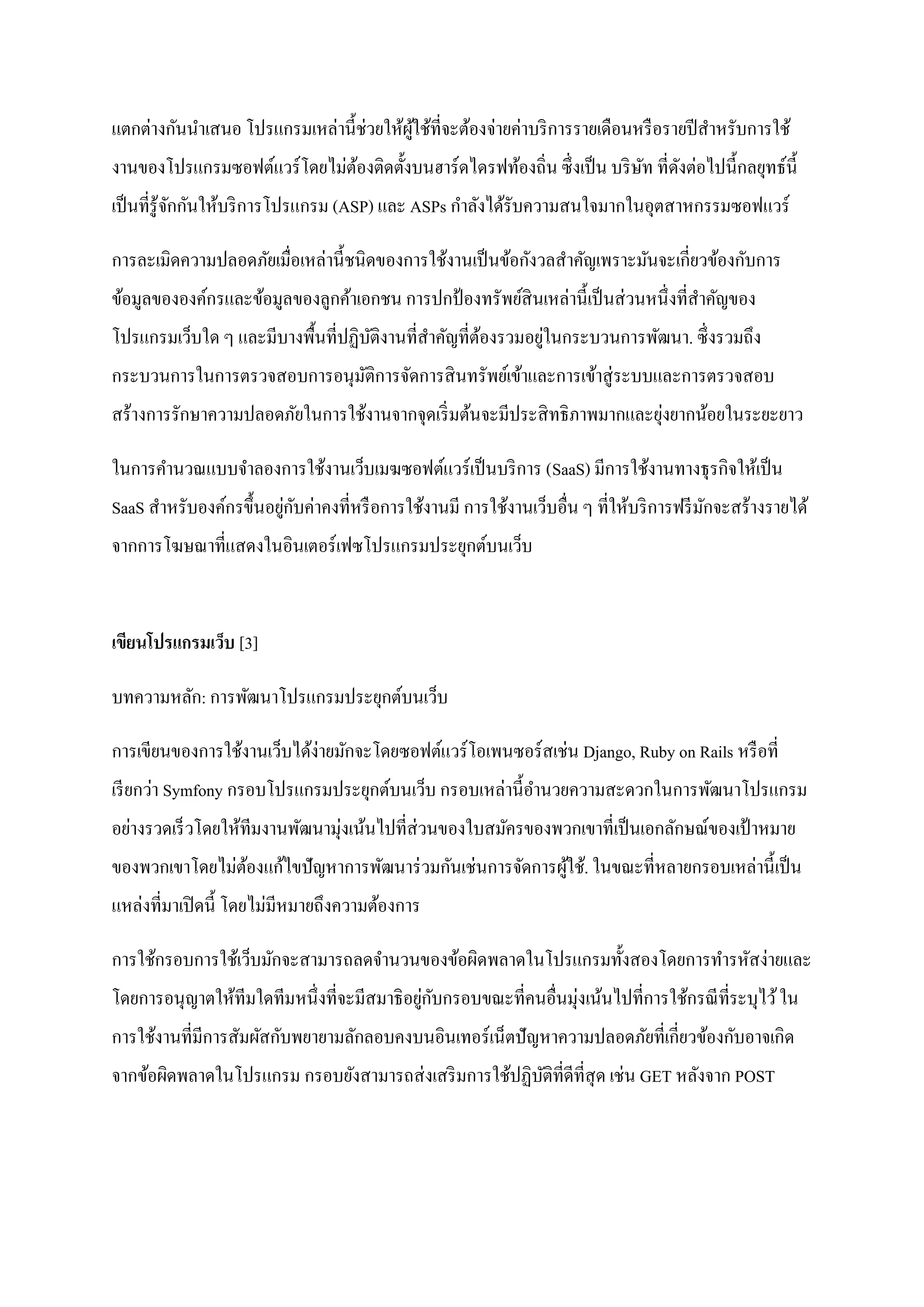 แตกต่างกันนาเสนอ โปรแกรมเหล่านี้ช่วยให้ผใช้ที่จะต้องจ่ายค่าบริ การรายเดือนหรื อรายปี สาหรับการใช้
                                        ู้
งานของโปรแกรมซอฟต์แวร์ โดยไม่ตองติดตั้งบนฮาร์ ดไดรฟท้องถิ่น ซึ่ งเป็ น บริ ษท ที่ดงต่อไปนี้กลยุทธ์น้ ี
                              ้                                             ั ั
เป็ นที่รู้จกกันให้บริ การโปรแกรม (ASP) และ ASPs กาลังได้รับความสนใจมากในอุตสาหกรรมซอฟแวร์
            ั

การละเมิดความปลอดภัยเมื่อเหล่านี้ชนิดของการใช้งานเป็ นข้อกังวลสาคัญเพราะมันจะเกี่ยวข้องกับการ
ข้อมูลขององค์กรและข้อมูลของลูกค้าเอกชน การปกป้ องทรัพย์สินเหล่านี้เป็ นส่ วนหนึ่ งที่สาคัญของ
                                   ั                ้       ่
โปรแกรมเว็บใด ๆ และมีบางพื้นที่ปฏิบติงานที่สาคัญที่ตองรวมอยูในกระบวนการพัฒนา. ซึ่ งรวมถึง
กระบวนการในการตรวจสอบการอนุมติการจัดการสิ นทรัพย์เข้าและการเข้าสู่ ระบบและการตรวจสอบ
                            ั
                                                                           ่
สร้างการรักษาความปลอดภัยในการใช้งานจากจุดเริ่ มต้นจะมีประสิ ทธิ ภาพมากและยุงยากน้อยในระยะยาว

ในการคานวณแบบจาลองการใช้งานเว็บเมฆซอฟต์แวร์เป็ นบริ การ (SaaS) มีการใช้งานทางธุ รกิจให้เป็ น
                        ่ ั
SaaS สาหรับองค์กรขึ้นอยูกบค่าคงที่หรื อการใช้งานมี การใช้งานเว็บอื่น ๆ ที่ให้บริ การฟรี มกจะสร้างรายได้
                                                                                         ั
จากการโฆษณาที่แสดงในอินเตอร์ เฟซโปรแกรมประยุกต์บนเว็บ


เขียนโปรแกรมเว็บ [3]

บทความหลัก: การพัฒนาโปรแกรมประยุกต์บนเว็บ

การเขียนของการใช้งานเว็บได้ง่ายมักจะโดยซอฟต์แวร์ โอเพนซอร์ สเช่น Django, Ruby on Rails หรื อที่
เรี ยกว่า Symfony กรอบโปรแกรมประยุกต์บนเว็บ กรอบเหล่านี้อานวยความสะดวกในการพัฒนาโปรแกรม
อย่างรวดเร็ วโดยให้ทีมงานพัฒนามุ่งเน้นไปที่ส่วนของใบสมัครของพวกเขาที่เป็ นเอกลักษณ์ของเป้ าหมาย
ของพวกเขาโดยไม่ตองแก้ไขปั ญหาการพัฒนาร่ วมกันเช่นการจัดการผูใช้. ในขณะที่หลายกรอบเหล่านี้ เป็ น
                ้                                           ้
แหล่งที่มาเปิ ดนี้ โดยไม่มีหมายถึงความต้องการ

การใช้กรอบการใช้เว็บมักจะสามารถลดจานวนของข้อผิดพลาดในโปรแกรมทั้งสองโดยการทารหัสง่ายและ
โดยการอนุ ญาตให้ทีมใดทีมหนึ่งที่จะมีสมาธิ อยูกบกรอบขณะที่คนอื่นมุ่งเน้นไปที่การใช้กรณี ที่ระบุไว้ ใน
                                             ่ ั
การใช้งานที่มีการสัมผัสกับพยายามลักลอบคงบนอินเทอร์ เน็ตปั ญหาความปลอดภัยที่เกี่ยวข้องกับอาจเกิด
จากข้อผิดพลาดในโปรแกรม กรอบยังสามารถส่ งเสริ มการใช้ปฏิบติที่ดีที่สุด เช่น GET หลังจาก POST
                                                        ั
 
