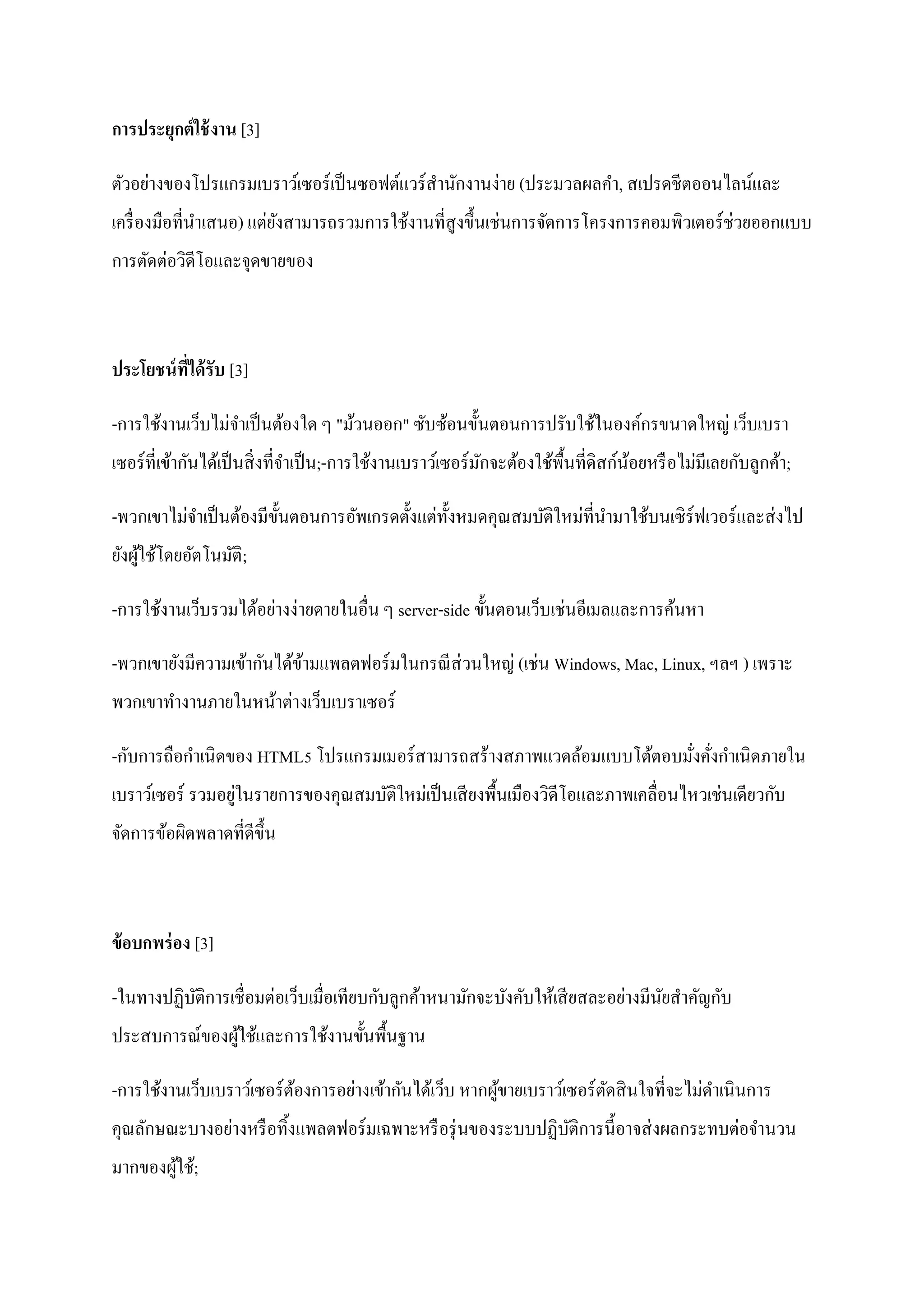 การประยุกต์ ใช้ งาน [3]

ตัวอย่างของโปรแกรมเบราว์เซอร์ เป็ นซอฟต์แวร์ สานักงานง่าย (ประมวลผลคา, สเปรดชี ตออนไลน์และ
เครื่ องมือที่นาเสนอ) แต่ยงสามารถรวมการใช้งานที่สูงขึ้นเช่นการจัดการโครงการคอมพิวเตอร์ ช่วยออกแบบ
                          ั
การตัดต่อวิดีโอและจุดขายของ



ประโยชน์ ทได้ รับ [3]
          ี่

-การใช้งานเว็บไม่จาเป็ นต้องใด ๆ "ม้วนออก" ซับซ้อนขั้นตอนการปรับใช้ในองค์กรขนาดใหญ่ เว็บเบรา
เซอร์ที่เข้ากันได้เป็ นสิ่ งที่จาเป็ น;-การใช้งานเบราว์เซอร์ มกจะต้องใช้พ้ืนที่ดิสก์นอยหรื อไม่มีเลยกับลูกค้า;
                                                              ั                      ้

-พวกเขาไม่จาเป็ นต้องมีข้ นตอนการอัพเกรดตั้งแต่ท้ งหมดคุณสมบัติใหม่ที่นามาใช้บนเซิ ร์ฟเวอร์ และส่ งไป
                          ั                       ั
ยังผูใช้โดยอัตโนมัติ;
     ้

-การใช้งานเว็บรวมได้อย่างง่ายดายในอื่น ๆ server-side ขั้นตอนเว็บเช่นอีเมลและการค้นหา

-พวกเขายังมีความเข้ากันได้ขามแพลตฟอร์ มในกรณี ส่วนใหญ่ (เช่น Windows, Mac, Linux, ฯลฯ ) เพราะ
                           ้
พวกเขาทางานภายในหน้าต่างเว็บเบราเซอร์

-กับการถือกาเนิ ดของ HTML5 โปรแกรมเมอร์ สามารถสร้างสภาพแวดล้อมแบบโต้ตอบมังคังกาเนิดภายใน
                                                                         ่ ่
                  ่
เบราว์เซอร์ รวมอยูในรายการของคุณสมบัติใหม่เป็ นเสี ยงพื้นเมืองวิดีโอและภาพเคลื่อนไหวเช่นเดียวกับ
จัดการข้อผิดพลาดที่ดีข้ ึน



ข้ อบกพร่ อง [3]

-ในทางปฏิบติการเชื่ อมต่อเว็บเมื่อเทียบกับลูกค้าหนามักจะบังคับให้เสี ยสละอย่างมีนยสาคัญกับ
          ั                                                                      ั
ประสบการณ์ของผูใช้และการใช้งานขั้นพื้นฐาน
               ้

-การใช้งานเว็บเบราว์เซอร์ ตองการอย่างเข้ากันได้เว็บ หากผูขายเบราว์เซอร์ ตดสิ นใจที่จะไม่ดาเนินการ
                           ้                             ้               ั
คุณลักษณะบางอย่างหรื อทิ้งแพลตฟอร์ มเฉพาะหรื อรุ่ นของระบบปฏิบติการนี้อาจส่ งผลกระทบต่อจานวน
                                                              ั
มากของผูใช้;
        ้
 