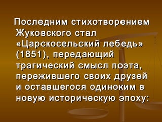Последним стихотворением
Жуковского стал
«Царскосельский лебедь»
(1851), передающий
трагический смысл поэта,
пережившего своих друзей
и оставшегося одиноким в
новую историческую эпоху:
 
