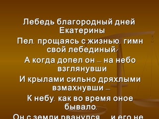 Лебедь благородный дней
           Екатерины
Пел , прощаясь с жизнью , гимн
        свой лебединый !
 А когда допел он – на небо
           взглянувши
И крылами сильно дряхлыми
         взмахнувши –
  К небу , как во время оное
             бывало ,
 