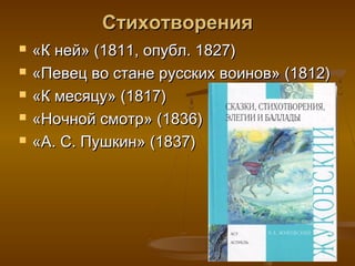 Стихотворения
   «К ней» (1811, опубл. 1827)
   «Певец во стане русских воинов» (1812)
   «К месяцу» (1817)
   «Ночной смотр» (1836)
   «А. С. Пушкин» (1837)
 