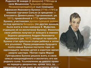 Родился 29 января (9 февраля) 1783года в
      селе Мишенском Тульской губернии.
       Незаконнорождённый сын помещика
  Афанасия Ивановича Бунина (1716—1791) и
    пленной турчанки Сальхи (в крещении —
 Елизаветы Дементьевны Турчаниновой; ум.
     1811), привезённой в 1770 крепостными
 Бунина, участниками русско-турецкой войны,
из-под крепости Бендеры (по другим данным,
    была взята в плен майором К. Муфелем,
отдавшим её на воспитание Бунину). Фамилию
  свою ребенок получил от жившего в имении
     бедного дворянина Андрея Ивановича
   Жуковского (ум. 1817), который по просьбе
 Бунина стал крёстным отцом ребёнка и затем
   его усыновил. Перед рождением будущего
      поэта семью Бунина постигло горе: из
 одиннадцати человек детей в короткое время
      умерло шестеро. Убитая горем Мария
   Григорьевна Бунина решила взять в свою
  семью новорождённого и воспитать его как
 родного сына. Усыновление не давало право
     на передачу дворянства, кроме того, по
завещанию от отца сыну не досталось ничего.
 