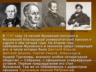ДМИТРИЙ БЛУДОВ; ДМИТРИЙ ДАШКОВ;СЕРГЕЙ УВАРОВ; АЛЕКСАНДР ТУРГЕНЕВ.

В 1797 году 14-летний Жуковский поступил в
Московский благородный университетский пансион и
учился в нём четыре года. На втором году
  
пребывания Жуковского в пансионе среди товарищей
его, в числе которых были Дмитрий Блудов ,
Дмитрий Дашков , Сергей Уваров , Александр и
Андрей Тургеневы, возникло особое литературное
общество — Собрание, с официально утверждённым
уставом. Первым председателем его стал
Жуковский. Там же он познакомился с директором
пансиона Тургеневым Иваном Петровичем .
 